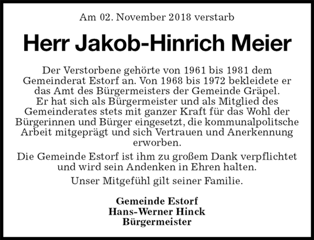<p>Am 02. November 2018 verstarb<br />Herr Jakob-Hinrich Meier<br />Der Verstorbene gehörte von 1961 bis 1981 dem<br />Gemeinderat Estorf an. Von 1968 bis 1972 bekleidete er das Amt des Bürgermeisters der Gemeinde Gräpel.<br />Er hat sich als Bürgermeister und als Mitglied des<br />Gemeinderates stets mit ganzer Kraft für das Wohl der Bürgerinnen und Bürger eingesetzt, die kommunalpolitsche<br />Arbeit mitgeprägt und sich Vertrauen und Anerkennung erworben.<br />Die Gemeinde Estorf ist ihm zu großem Dank verpflichtet und wird sein Andenken in Ehren halten.<br />Unser Mitgefühl gilt seiner Familie.<br />Gemeinde Estorf<br />Hans-Werner Hinck<br />Bürgermeister</p>