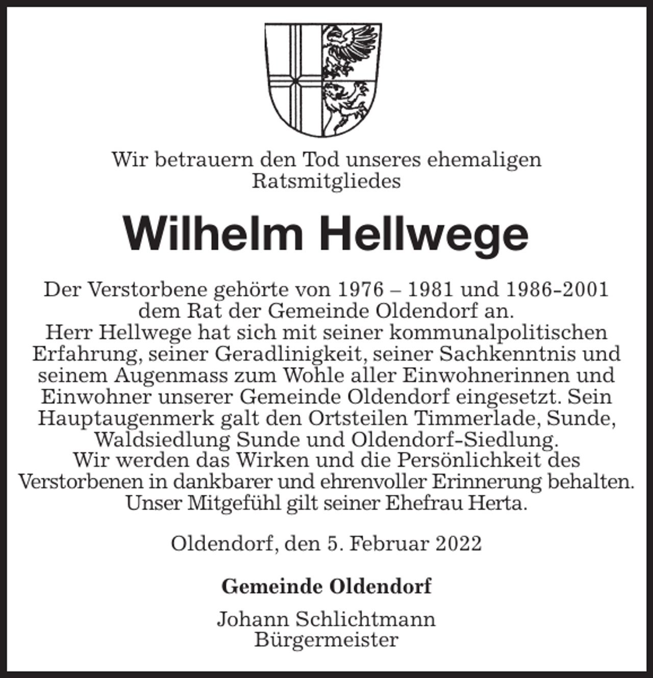 <p>Wir betrauern den Tod unseres ehemaligen<br />Ratsmitgliedes<br />Wilhelm Hellwege<br />Der Verstorbene gehörte von 1976 - 1981 und 1986-2001<br />dem Rat der Gemeinde Oldendorf an.<br />Herr Hellwege hat sich mit seiner kommunalpolitischen<br />Erfahrung, seiner Geradlinigkeit, seiner Sachkenntnis und seinem Augenmass zum Wohle aller Einwohnerinnen und Einwohner unserer Gemeinde Oldendorf eingesetzt. Sein Hauptaugenmerk galt den Ortsteilen Timmerlade, Sunde, Waldsiedlung Sunde und Oldendorf-Siedlung.<br />Wir werden das Wirken und die Persönlichkeit des<br />Verstorbenen in dankbarer und ehrenvoller Erinnerung behalten.<br />Unser Mitgefühl gilt seiner Ehefrau Herta.<br />Oldendorf, den 5. Februar 2022</p>
<p>Gemeinde Oldendorf<br />Johann Schlichtmann<br />Bürgermeister</p>