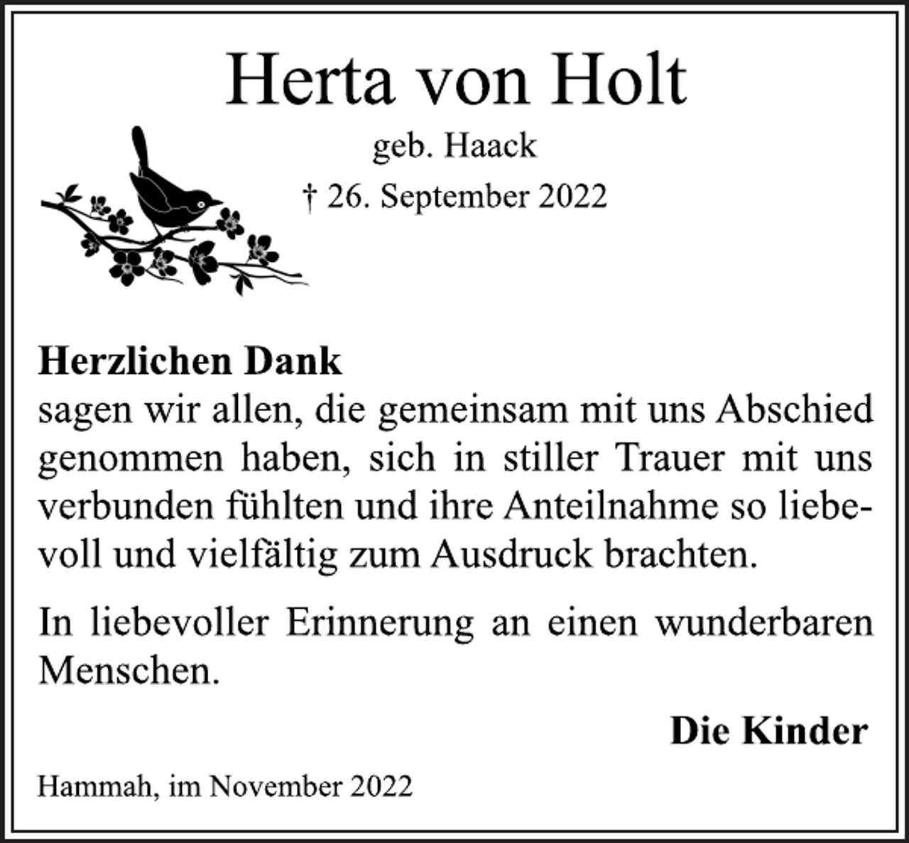 <p>Herta von Holt<br />geb. Haack<br />† 26. September 2022<br />Herzlichen Dank<br />sagen wir allen, die gemeinsam mit uns Abschied<br />genommen haben, sich in stiller Trauer mit uns<br />verbunden fühlten und ihre Anteilnahme so liebevoll und vielfältig zum Ausdruck brachten.<br />In liebevoller Erinnerung an einen wunderbaren<br />Menschen.<br />Die Kinder<br />Hammah, im November 2022</p>