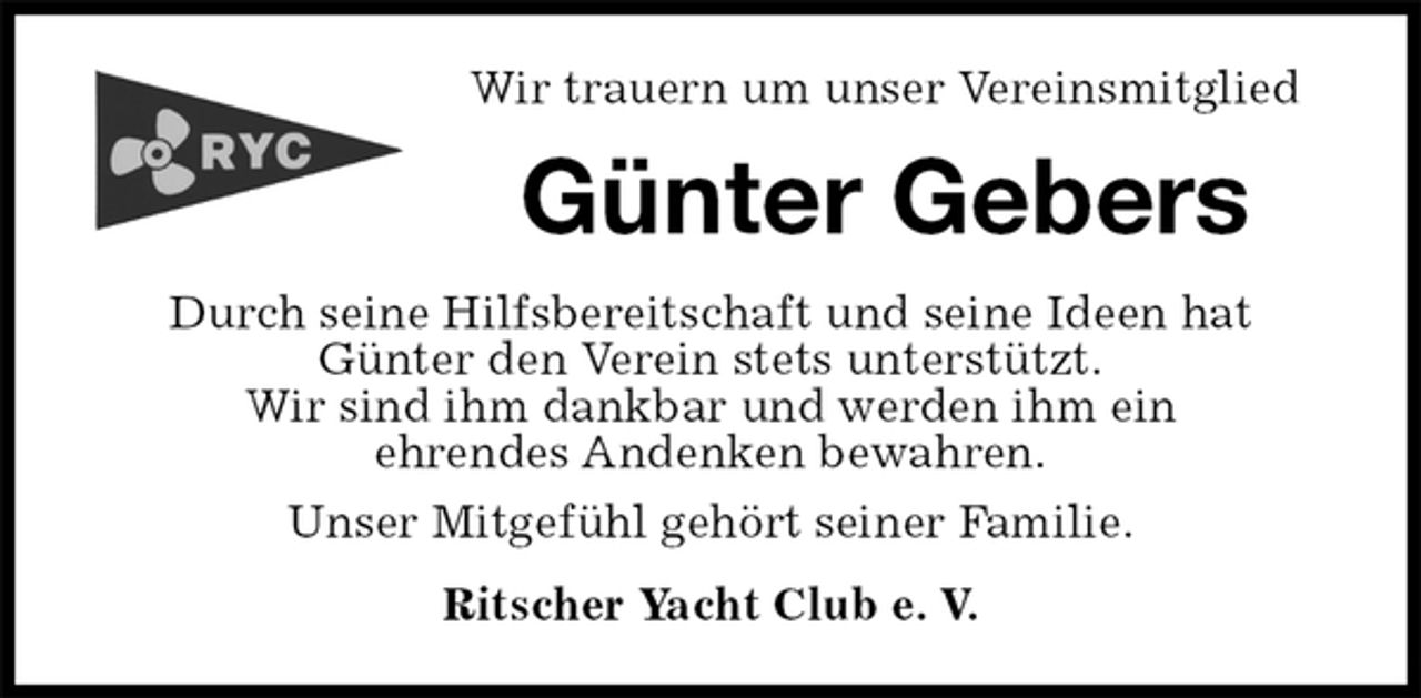 <p>Wir trauern um unser Vereinsmitglied<br />Günter Gebers<br />Durch seine Hilfsbereitschaft und seine Ideen hat<br />Günter den Verein stets unterstützt.<br />Wir sind ihm dankbar und werden ihm ein<br />ehrendes Andenken bewahren.<br />Unser Mitgefühl gehört seiner Familie.<br />Ritscher Yacht Club e. V.</p>