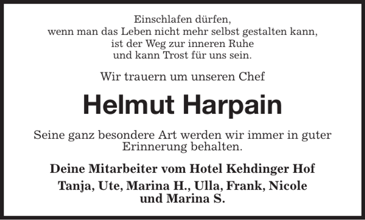 <p>Einschlafen dürfen,<br />wenn man das Leben nicht mehr selbst gestalten kann,<br />ist der Weg zur inneren Ruhe<br />und kann Trost für uns sein.<br />Wir trauern um unseren Chef<br />Helmut Harpain<br />Seine ganz besondere Art werden wir immer in guter Erinnerung behalten.<br />Deine Mitarbeiter vom Hotel Kehdinger Hof<br />Tanja, Ute, Marina H., Ulla, Frank, Nicole<br />und Marina S.</p>