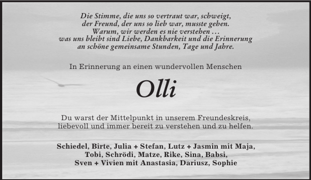 <p>Die Stimme, die uns so vertraut war, schweigt,<br />der Freund, der uns so lieb war, musste gehen.<br />Warum, wir werden es nie verstehen . . .<br />was uns bleibt sind Liebe, Dankbarkeit und die Erinnerung<br />an schöne gemeinsame Stunden, Tage und Jahre.<br />In Erinnerung an einen wundervollen Menschen<br />Olli<br />Du warst der Mittelpunkt in unserem Freundeskreis,<br />liebevoll und immer bereit zu verstehen und zu helfen.<br />Schiedel, Birte, Julia + Stefan, Lutz + Jasmin mit Maja,<br />Tobi, Schrödi, Matze, Rike, Sina, Babsi,<br />Sven + Vivien mit Anastasia, Dariusz, Sophie</p>