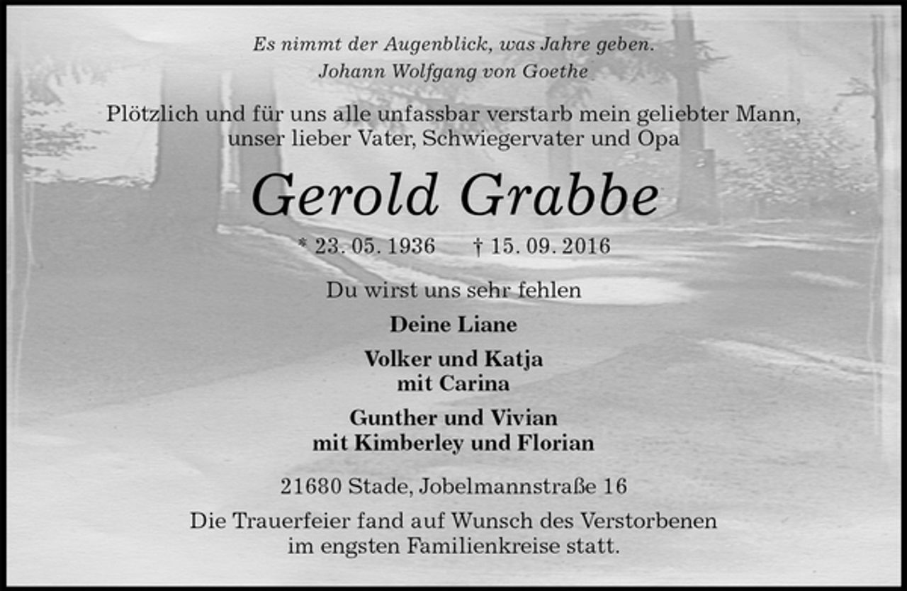 <p>Es nimmt der Augenblick, was Jahre geben.<br />Johann Wolfgang von Goethe<br />Plötzlich und für uns alle unfassbar verstarb mein geliebter Mann,<br />unser lieber Vater, Schwiegervater und Opa<br />Gerold Grabbe<br />* 23. 05. 1936 † 15. 09. 2016<br />Du wirst uns sehr fehlen<br />Deine Liane<br />Volker und Katja<br />mit Carina<br />Gunther und Vivian<br />mit Kimberley und Florian<br />21680 Stade, Jobelmannstraße 16<br />Die Trauerfeier fand auf Wunsch des Verstorbenen<br />im engsten Familienkreise statt.</p>
