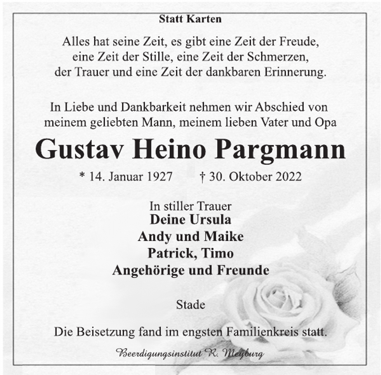 <p>Statt Karten<br />Alles hat seine Zeit, es gibt eine Zeit der Freude,<br />eine Zeit der Stille, eine Zeit der Schmerzen,<br />der Trauer und eine Zeit der dankbaren Erinnerung.<br />In Liebe und Dankbarkeit nehmen wir Abschied von<br />meinen geliebten Mann, meinen lieben Vater und Opa<br />Gustav Heino Pargmann<br />* 14. Januar 1927 † 30. Oktober 2022<br />In stiller Trauer<br />Deine Ursula<br />Andy und Maike<br />Patrick, Timo<br />Angehörige und Freunde<br />Stade<br />Die Beisetzung fand im engsten Familienkreis statt.<br />Beerdigungsinstitut R. Meyburg</p>