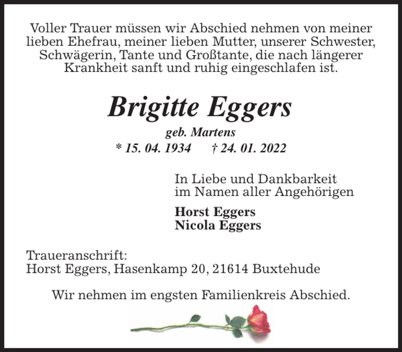 <p>Voller Trauer müssen wir Abschied nehmen von meiner<br />lieben Ehefrau, meiner lieben Mutter, unserer Schwester,<br />Schwägerin, Tante und Großtante, die nach längerer<br />Krankheit sanft und ruhig eingeschlafen ist.<br />Brigitte Eggers<br />geb. Martens<br />* 15. 04. 1934 † 24. 01. 2022<br />In Liebe und Dankbarkeit<br />im Namen aller Angehörigen<br />Horst Eggers<br />Nicola Eggers<br />Traueranschrift:<br />Horst Eggers, Hasenkamp 20, 21614 Buxtehude</p>
<p>Wir nehmen im engsten Familienkreis Abschied.</p>