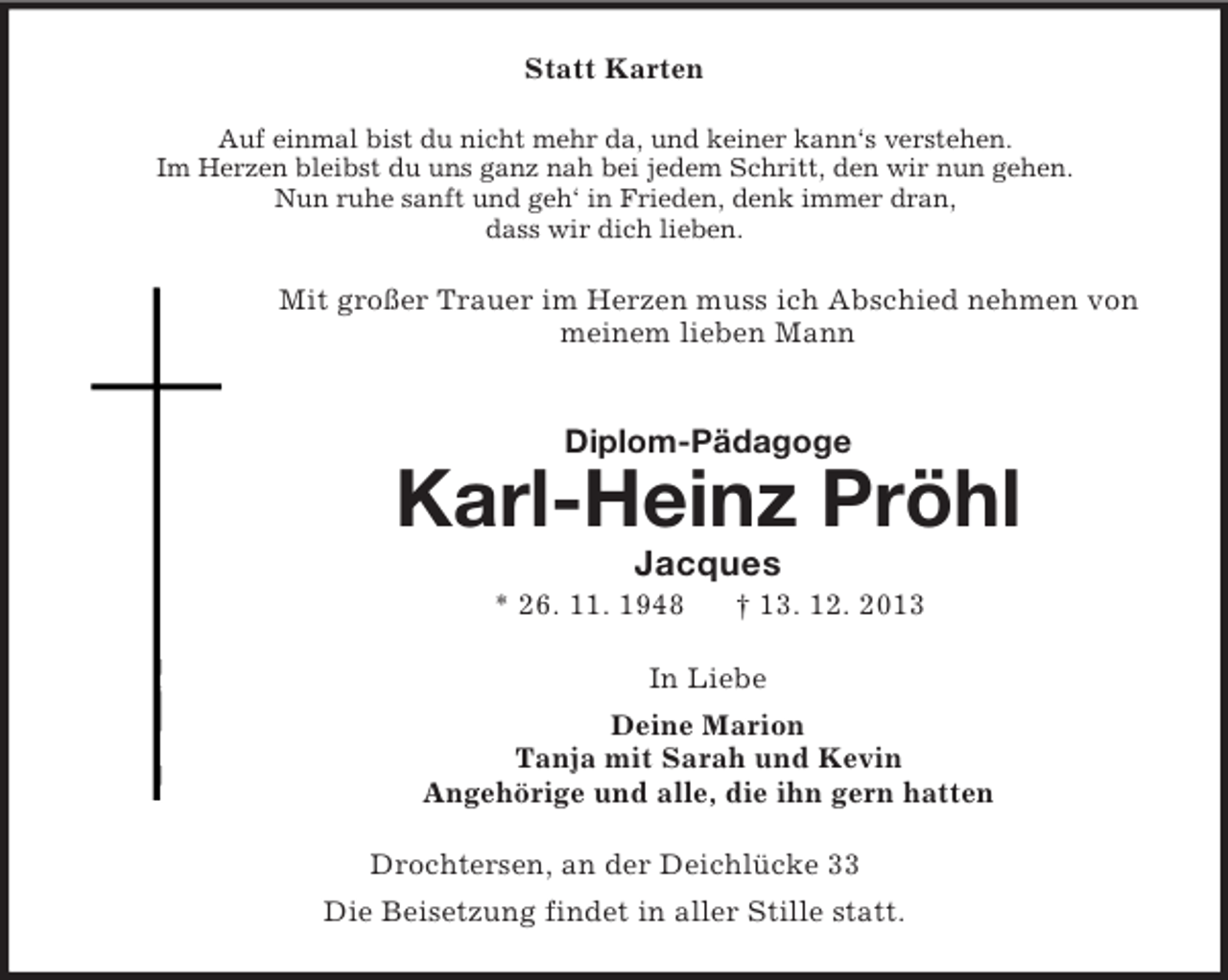 <p>Statt Karten<br />Auf einmal bist du nicht mehr da, und keiner kann‘s verstehen.<br />Im Herzen bleibst du uns ganz nah bei jedem Schritt, den wir nun gehen.<br />Nun ruhe sanft und geh‘ in Frieden, denk immer dran,<br />dass wir dich lieben.<br />Mit großer Trauer im Herzen muss ich Abschied nehmen von<br />meinem lieben Mann<br />Diplom-Pädagoge<br />Karl-Heinz Pröhl<br />Jacques<br />* 26. 11. 1948 † 13. 12. 2013<br />In Liebe<br />Deine Marion<br />Tanja mit Sarah und Kevin<br />Angehörige und alle, die ihn gern hatten<br />Drochtersen, an der Deichlücke 33<br />Die Beisetzung findet in aller Stille statt.</p>