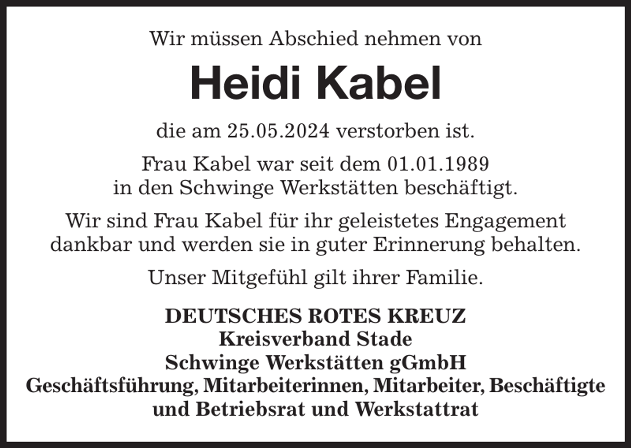 <p>Wir müssen Abschied nehmen von<br />Heidi Kabel<br />die am 25.05.2024 verstorben ist.<br />Frau Kabel war seit dem 01.01.1989<br />in den Schwinge Werkstätten beschäftigt.<br />Wir sind Frau Kabel für ihr geleistetes Engagement<br />dankbar und werden sie in guter Erinnerung behalten.<br />Unser Mitgefühl gilt ihrer Familie.<br />DEUTSCHES ROTES KREUZ<br />Kreisverband Stade<br />Schwinge Werkstätten gGmbH<br />Geschäftsführung, Mitarbeiterinnen, Mitarbeiter, Beschäftigte<br />und Betriebsrat und Werkstattrat</p>