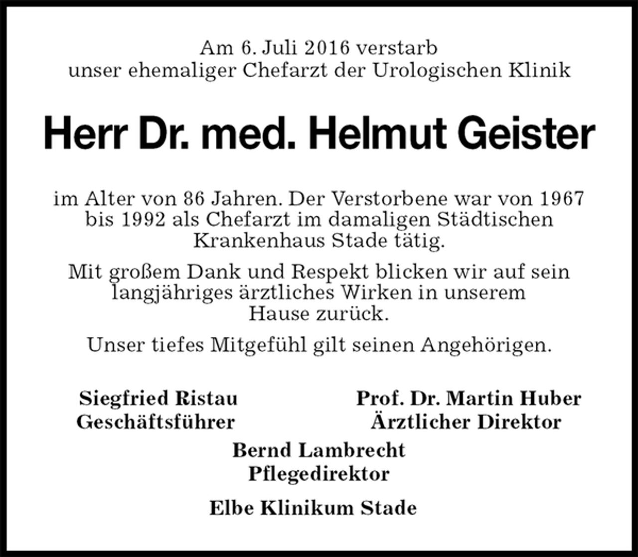 <p>Am 6. Juli 2016 verstarb<br />unser ehemaliger Chefarzt der Urologischen Klinik<br />Herr Dr. med. Helmut Geister<br />im Alter von 86 Jahren. Der Verstorbene war von 1967 bis 1992 als Chefarzt im damaligen Städtischen<br />Krankenhaus Stade tätig.<br />Mit großem Dank und Respekt blicken wir auf sein langjähriges ärztliches Wirken in unserem<br />Hause zurück.<br />Unser tiefes Mitgefühl gilt seinen Angehörigen.<br />Siegfried Ristau Prof. Dr. Martin Huber<br />Geschäftsführer Ärztlicher Direktor<br />Bernd Lambrecht<br />Pflegedirektor<br />Elbe Klinikum Stade</p>
