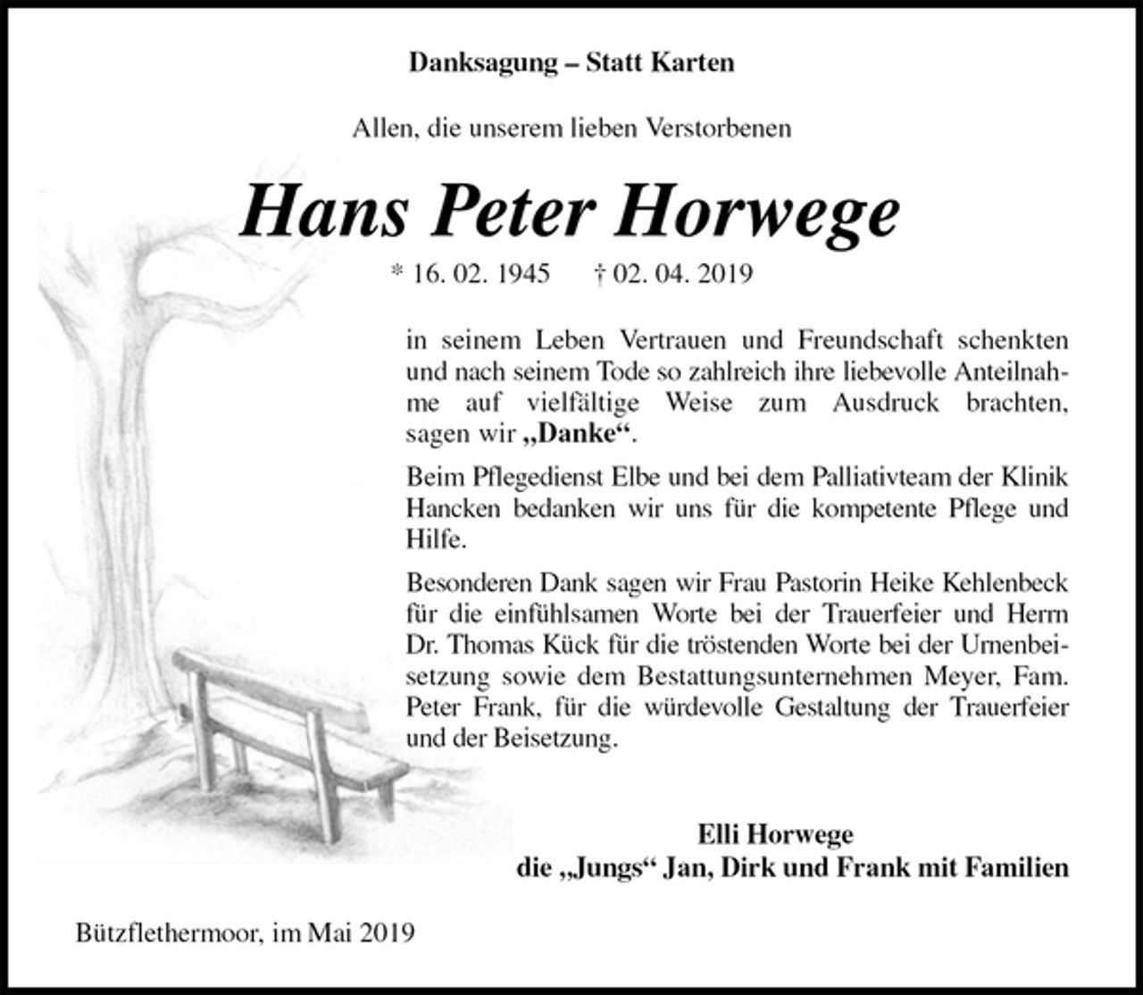 <p>Danksagung – Statt Karten<br />Allen, die unserem lieben Verstorbenen<br />Hans Peter Horwege<br />* 16. 02. 1945 † 02. 04. 2019<br />in seinem Leben Vertrauen und Freundschaft schenkten<br />und nach seinem Tode so zahlreich ihre liebevolle Anteilnah-<br />me auf vielfältige Weise zum Ausdruck brachten,<br />sagen wir „Danke“.<br />Beim Pflegedienst Elbe und bei dem Palliativteam der Klinik<br />Hancken bedanken wir uns für die kompetente Pflege und<br />Hilfe.<br />Besonderen Dank sagen wir Frau Pastorin Heike Kehlenbeck<br />für die einfühlsamen Worte bei der Trauerfeier und Herrn<br />Dr. Thomas Kück für die tröstenden Worte bei der Urnenbei-<br />setzung sowie dem Bestattungsunternehmen Meyer, Fam.<br />Peter Frank, für die würdevolle Gestaltung der Trauerfeier<br />und der Beisetzung.</p><p>Elli Horwege<br />die „Jungs“ Jan, Dirk und Frank mit Familien<br />Bützflethermoor, im Mai 2019</p>