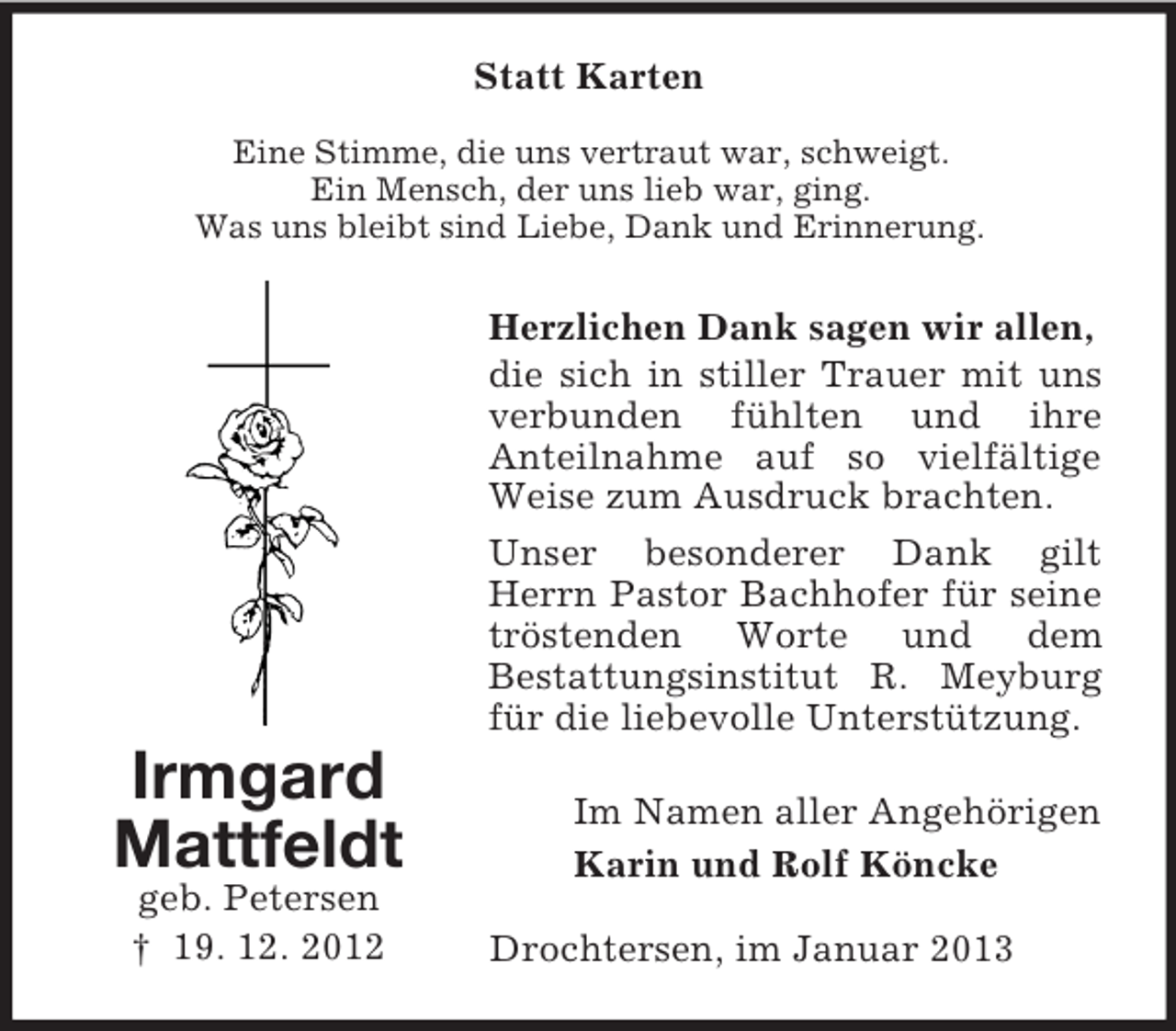 <p>Statt Karten<br />Eine Stimme, die uns vertraut war, schweigt.<br />Ein Mensch, der uns lieb war, ging.<br />Was uns bleibt sind Liebe, Dank und Erinnerung.</p><p>Herzlichen Dank sagen wir allen,<br />die sich in stiller Trauer mit uns<br />verbunden fühlten und ihre<br />Anteilnahme auf so vielfältige<br />Weise zum Ausdruck brachten.<br />Unser besonderer Dank gilt<br />Herrn Pastor Bachhofer für seine<br />tröstenden Worte und dem<br />Bestattungsinstitut R. Meyburg<br />für die liebevolle Unterstützung.</p><p>Irmgard<br />Mattfeldt<br />geb. Petersen<br />† 19. 12. 2012</p><p>Im Namen aller Angehörigen<br />Karin und Rolf Köncke<br />Drochtersen, im Januar 2013</p>