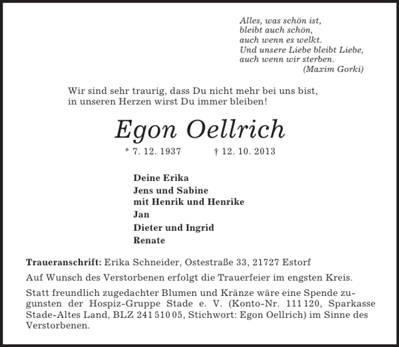 <p>Alles, was schön ist,<br />bleibt auch schön,<br />auch wenn es welkt.<br />Und unsere Liebe bleibt Liebe,<br />auch wenn wir sterben.<br />(Maxim Gorki)<br />Wir sind sehr traurig, dass Du nicht mehr bei uns bist,<br />in unseren Herzen wirst Du immer bleiben!<br />Egon Oellrich<br />* 7. 12. 1937 † 12. 10. 2013<br />Deine Erika<br />Jens und Sabine<br />mit Henrik und Henrike<br />Jan<br />Dieter und Ingrid<br />Renate<br />Traueranschrift: Erika Schneider, Ostestraße 33, 21727 Estorf<br />Auf Wunsch des Verstorbenen erfolgt die Trauerfeier im engsten Kreis.<br />Statt freundlich zugedachter Blumen und Kränze wäre eine Spende zugunsten der Hospiz-Gruppe Stade e. V. (Konto-Nr. 111 120, Sparkasse<br />Stade-Altes Land, BLZ 241 510 05, Stichwort: Egon Oellrich) im Sinne des Verstorbenen.</p>