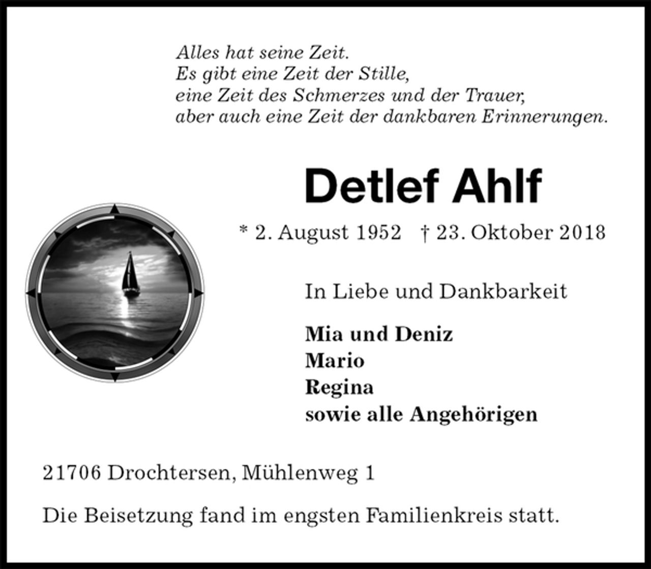 <p>Alles hat seine Zeit.<br />Es gibt eine Zeit der Stille,<br />eine Zeit des Schmerzes und der Trauer,<br />aber auch eine Zeit der dankbaren Erinnerungen.<br />Detlef Ahlf<br />* 2. August 1952 † 23. Oktober 2018<br />In Liebe und Dankbarkeit</p><p>Mia und Deniz<br />Mario<br />Regina<br />sowie alle Angehörigen<br />21706 Drochtersen, Mühlenweg 1</p><p>Die Beisetzung fand im engsten Familienkreis statt.</p>