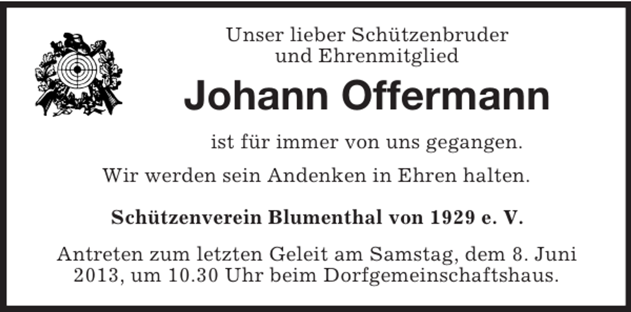 <p>Unser lieber Schützenbruder<br />und Ehrenmitglied</p><p>Johann Offermann<br />ist für immer von uns gegangen.<br />Wir werden sein Andenken in Ehren halten.<br />Schützenverein Blumenthal von 1929 e. V.<br />Antreten zum letzten Geleit am Samstag, dem 8. Juni<br />2013, um 10.30 Uhr beim Dorfgemeinschaftshaus.</p>