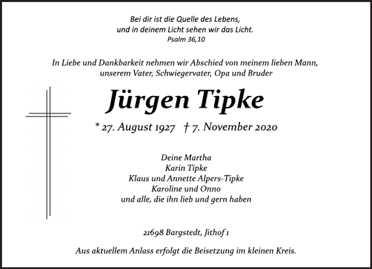 <p>Bei dir ist die Quelle des Lebens, und in deinem Licht sehen wir das Licht.<br />Psalm 36,10<br />In Liebe und Dankbarkeit nehmen wir Abschied von meinem lieben Mann, unserem Vater, Schwiegervater, Opa und Bruder<br />Jürgen Tipke<br />* 27. August 1927 † 7. November 2020<br />Deine Martha<br />Karin Tipke<br />Klaus und Annette Alpers­Tipke<br />Karoline und Onno<br />und alle, die ihn lieb und gern haben<br />21698 Bargstedt, Jithof 1<br />Aus aktuellem Anlass erfolgt die Beisetzung im kleinen Kreis.</p>