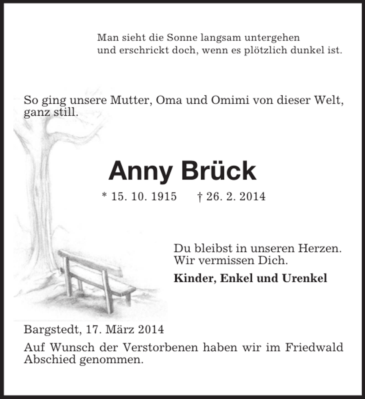 <p>Man sieht die Sonne langsam untergehen<br />und erschrickt doch, wenn es plötzlich dunkel ist.<br />So ging unsere Mutter, Oma und Omimi von dieser Welt, ganz still.<br />Anny Brück<br />* 15. 10. 1915 † 26. 2. 2014<br />Du bleibst in unseren Herzen.<br />Wir vermissen Dich.<br />Kinder, Enkel und Urenkel<br />Bargstedt, 17. März 2014<br />Auf Wunsch der Verstorbenen haben wir im Friedwald Abschied genommen.</p>