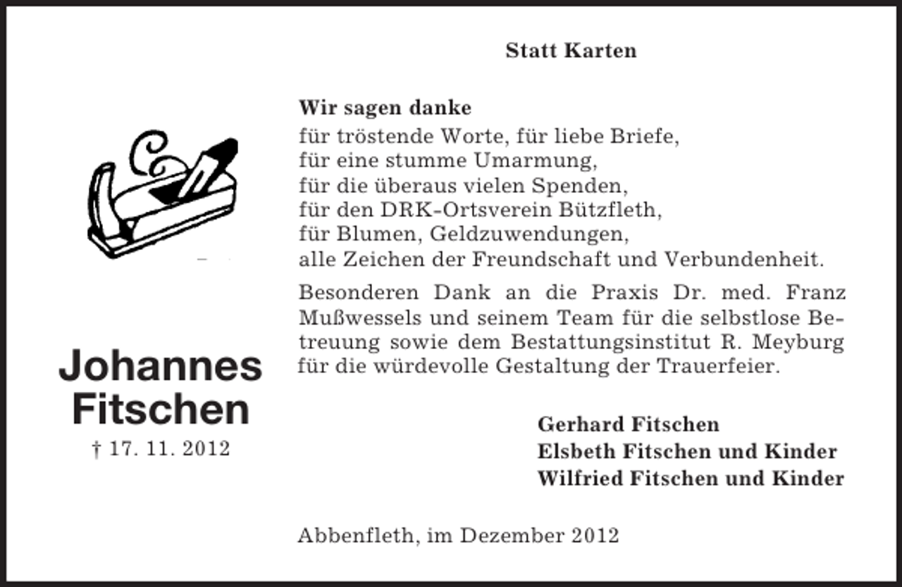 <p>Statt Karten<br />Wir sagen danke<br />für tröstende Worte, für liebe Briefe,<br />für eine stumme Umarmung,<br />für die überaus vielen Spenden,<br />für den DRK-Ortsverein Bützfleth,<br />für Blumen, Geldzuwendungen,<br />alle Zeichen der Freundschaft und Verbundenheit.</p><p>Johannes<br />Fitschen<br />† 17. 11. 2012</p><p>Besonderen Dank an die Praxis Dr. med. Franz<br />Mußwessels und seinem Team für die selbstlose Betreuung sowie dem Bestattungsinstitut R. Meyburg<br />für die würdevolle Gestaltung der Trauerfeier.<br />Gerhard Fitschen<br />Elsbeth Fitschen und Kinder<br />Wilfried Fitschen und Kinder<br />Abbenfleth, im Dezember 2012</p>