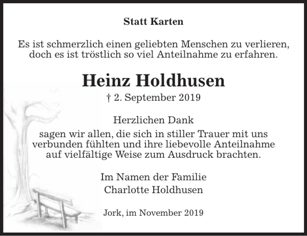 <p>Statt Karten<br />Es ist schmerzlich einen geliebten Menschen zu verlieren, doch es ist tröstlich so viel Anteilnahme zu erfahren.<br />Heinz Holdhusen<br />† 2. September 2019<br />Herzlichen Dank<br />sagen wir allen, die sich in stiller Trauer mit uns<br />verbunden fühlten und ihre liebevolle Anteilnahme<br />auf vielfältige Weise zum Ausdruck brachten.<br />Im Namen der Familie<br />Charlotte Holdhusen<br />Jork, im November 2019</p>