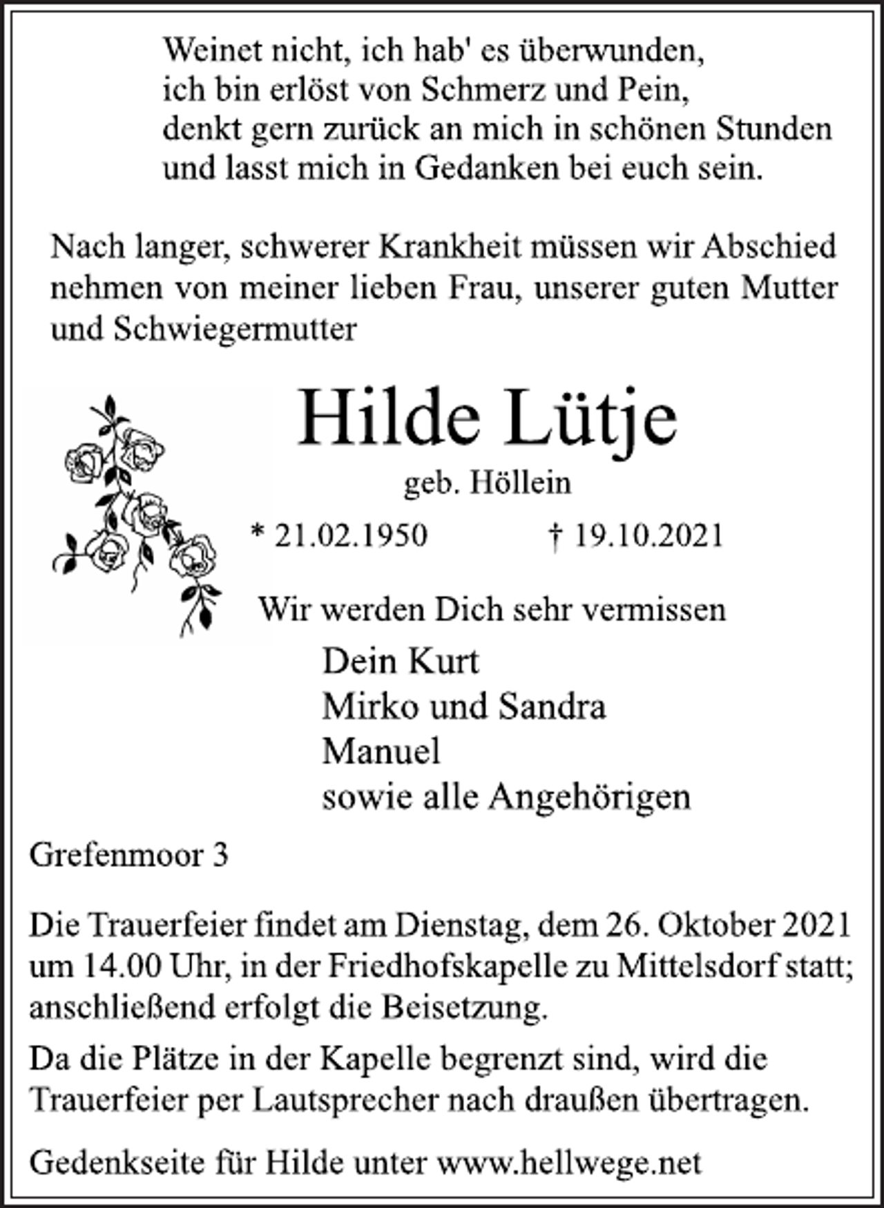 <p>Weinet nicht, ich hab' es überwunden,<br />ich bin erlöst von Schmerz und Pein,<br />denkt gern zurück an mich in schönen Stunden<br />und lasst mich in Gedanken bei euch sein.<br />Nach langer, schwerer Krankheit müssen wir Abschied<br />nehmen von meiner lieben Frau, unserer guten Mutter<br />und Schwiegermutter<br />Hilde Lütje<br />geb. Höllein<br />* 21.02.1950 † 19.10.2021<br />Wir werden Dich sehr vermissen<br />Dein Kurt<br />Mirko und Sandra<br />Manuel<br />sowie alle Angehörigen<br />Grefenmoor 3<br />Die Trauerfeier findet am Dienstag, dem 26. Oktober 2021<br />um 14.00 Uhr, in der Friedhofskapelle zu Mittelsdorf statt;<br />anschließend erfolgt die Beisetzung.<br />Da die Plätze in der Kapelle begrenzt sind, wird die<br />Trauerfeier per Lautsprecher nach draußen übertragen.<br />Gedenkseite für Hilde unter www.hellwege.net</p>