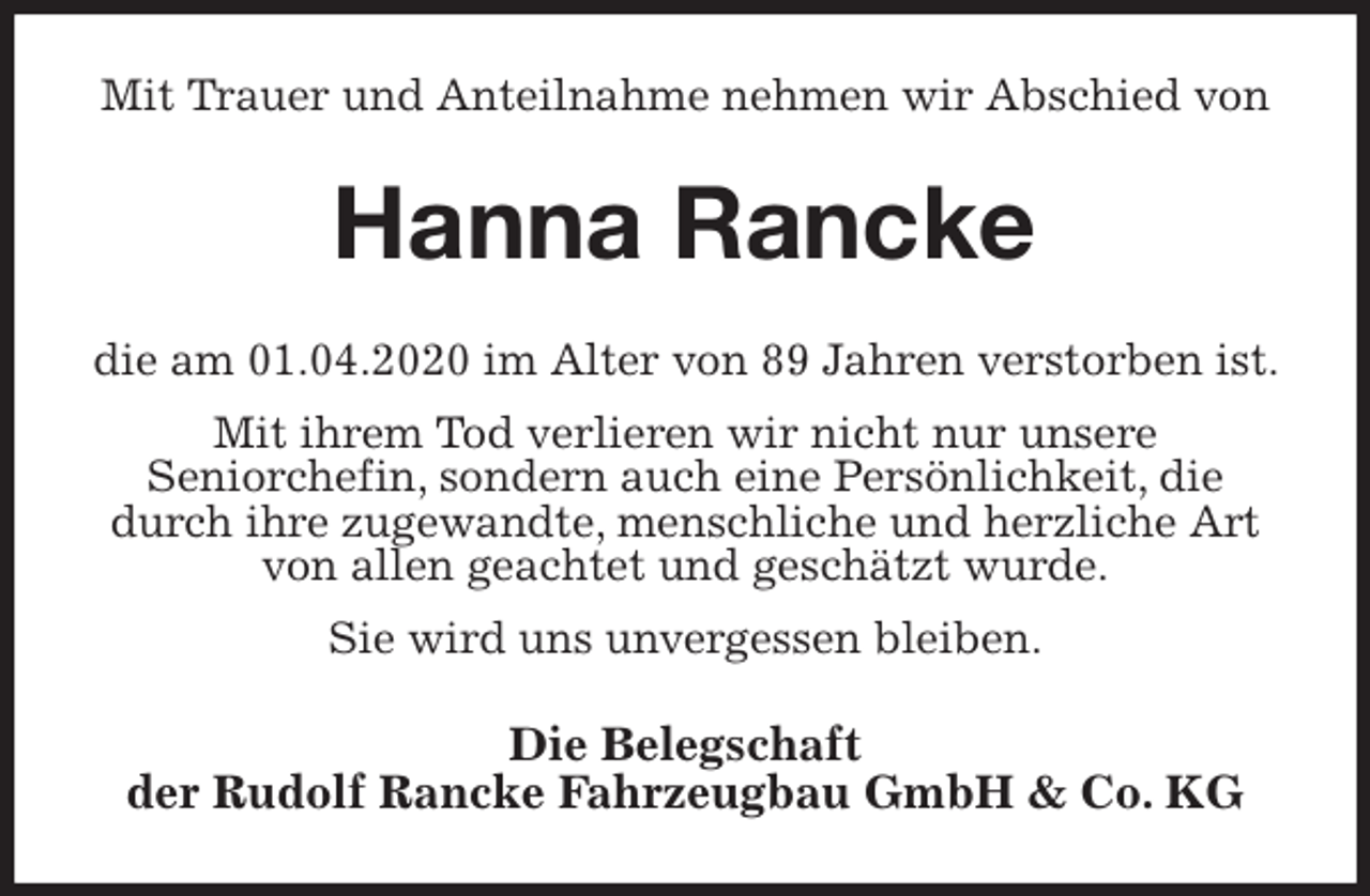 <p>Mit Trauer und Anteilnahme nehmen wir Abschied von<br />Hanna Rancke<br />die am 01.04.2020 im Alter von 89 Jahren verstorben ist. Mit ihrem Tod verlieren wir nicht nur unsere<br />Seniorchefin, sondern auch eine Persönlichkeit, die durch ihre zugewandte, menschliche und herzliche Art von allen geachtet und geschätzt wurde.<br />Sie wird uns unvergessen bleiben.<br />Die Belegschaft<br />der Rudolf Rancke Fahrzeugbau GmbH &amp; Co. KG</p>