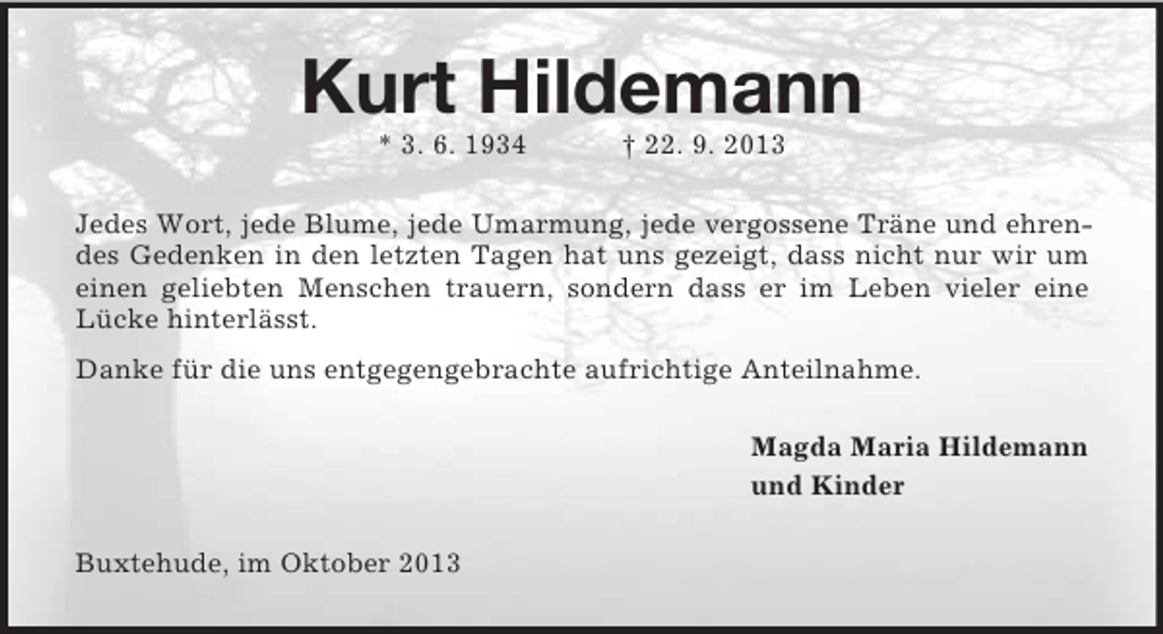 <p>Kurt Hildemann<br />* 3. 6. 1934</p><p>† 22. 9. 2013</p><p>Jedes Wort, jede Blume, jede Umarmung, jede vergossene Träne und ehrendes Gedenken in den letzten Tagen hat uns gezeigt, dass nicht nur wir um<br />einen geliebten Menschen trauern, sondern dass er im Leben vieler eine<br />Lücke hinterlässt.<br />Danke für die uns entgegengebrachte aufrichtige Anteilnahme.<br />Magda Maria Hildemann<br />und Kinder<br />Buxtehude, im Oktober 2013</p>