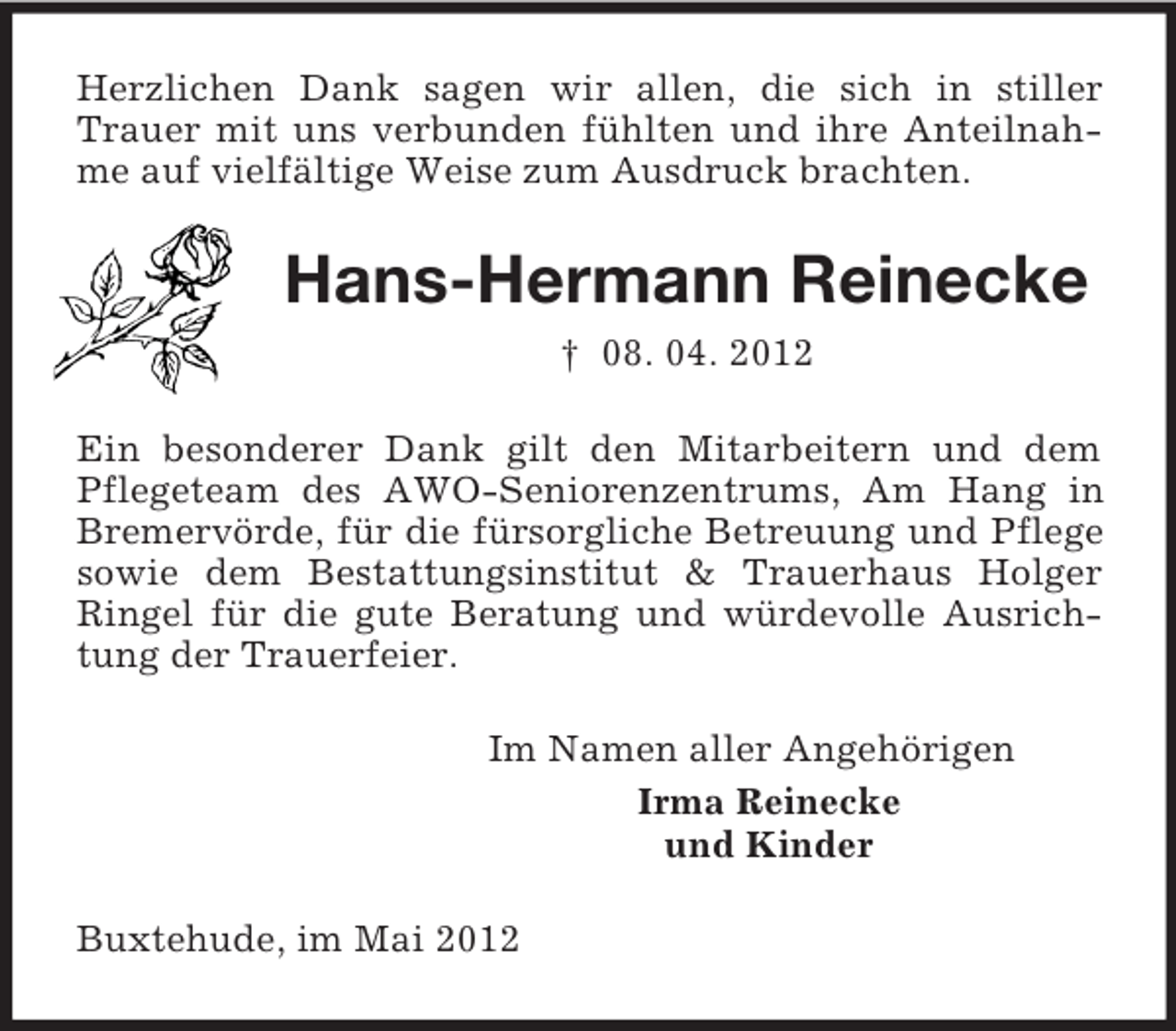 <p>Herzlichen Dank sagen wir allen, die sich in stiller<br />Trauer mit uns verbunden fühlten und ihre Anteilnahme auf vielfältige Weise zum Ausdruck brachten.</p><p>Hans-Hermann Reinecke<br />† 08. 04. 2012<br />Ein besonderer Dank gilt den Mitarbeitern und dem<br />Pflegeteam des AWO-Seniorenzentrums, Am Hang in<br />Bremervörde, für die fürsorgliche Betreuung und Pflege<br />sowie dem Bestattungsinstitut &amp; Trauerhaus Holger<br />Ringel für die gute Beratung und würdevolle Ausrichtung der Trauerfeier.<br />Im Namen aller Angehörigen<br />Irma Reinecke<br />und Kinder<br />Buxtehude, im Mai 2012</p>