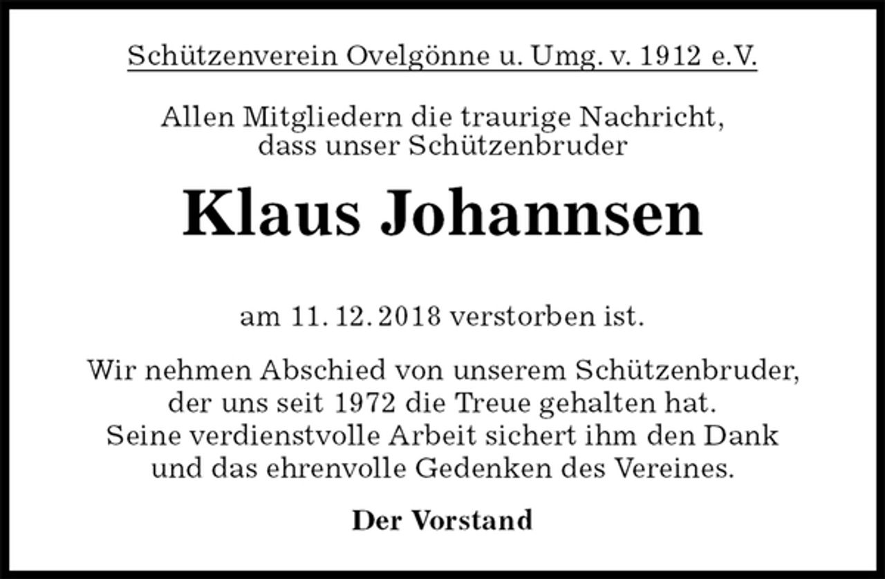 <p>Schützenverein Ovelgönne u. Umg. v. 1912 e.V.<br />Allen Mitgliedern die traurige Nachricht,<br />dass unser Schützenbruder<br />Klaus Johannsen</p><p>am 11. 12. 2018 verstorben ist.<br />Wir nehmen Abschied von unserem Schützenbruder,<br />der uns seit 1972 die Treue gehalten hat.<br />Seine verdienstvolle Arbeit sichert ihm den Dank<br />und das ehrenvolle Gedenken des Vereines.<br />Der Vorstand</p>