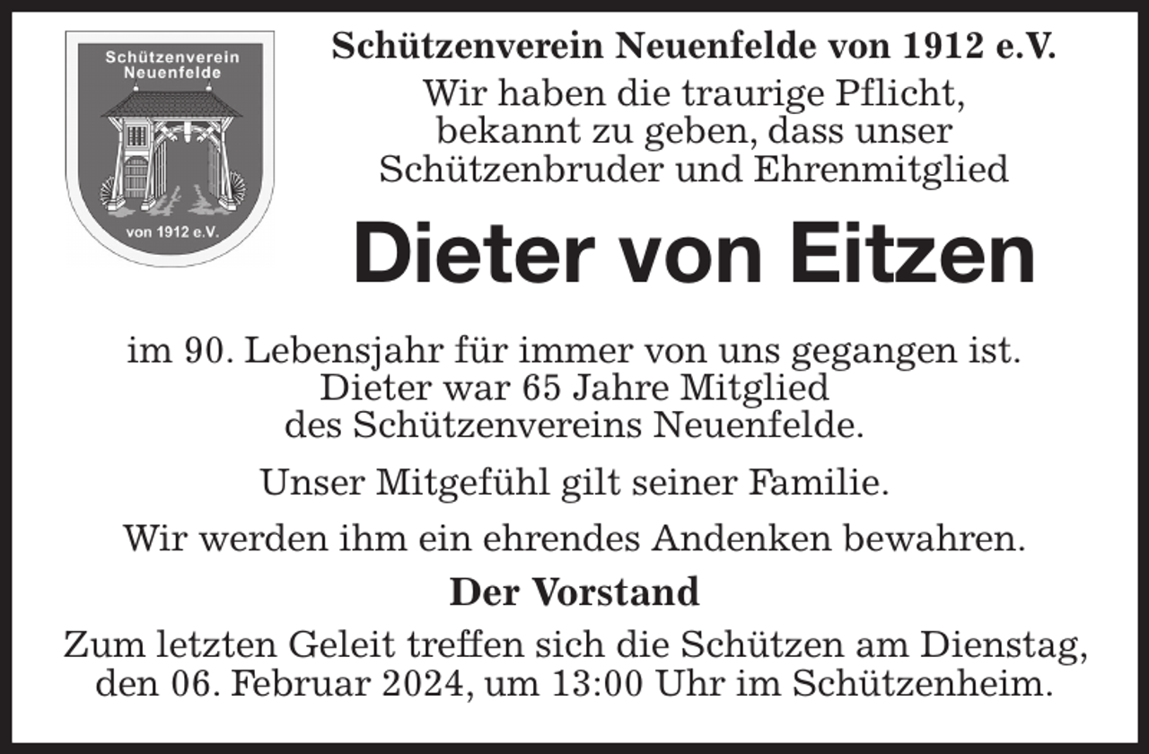 <p>Schützenverein Neuenfelde von 1912 e.V.<br />Wir haben die traurige Pflicht,<br />bekannt zu geben, dass unser<br />Schützenbruder und Ehrenmitglied<br />Dieter von Eitzen</p><p>im 90. Lebensjahr für immer von uns gegangen ist.<br />Dieter war 65 Jahre Mitglied<br />des Schützenvereins Neuenfelde.<br />Unser Mitgefühl gilt seiner Familie.<br />Wir werden ihm ein ehrendes Andenken bewahren.<br />Der Vorstand<br />Zum letzten Geleit treffen sich die Schützen am Dienstag, den 06. Februar 2024, um 13:00 Uhr im Schützenheim.</p>