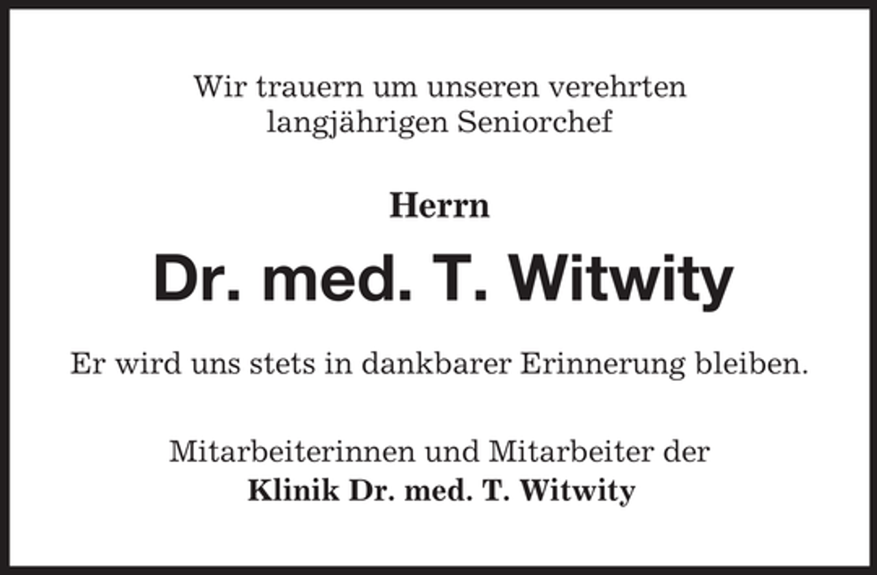 <p>Wir trauern um unseren verehrten<br />langjährigen Seniorchef</p><p>Herrn</p><p>Dr. med. T. Witwity<br />Er wird uns stets in dankbarer Erinnerung bleiben.<br />Mitarbeiterinnen und Mitarbeiter der<br />Klinik Dr. med. T. Witwity</p>