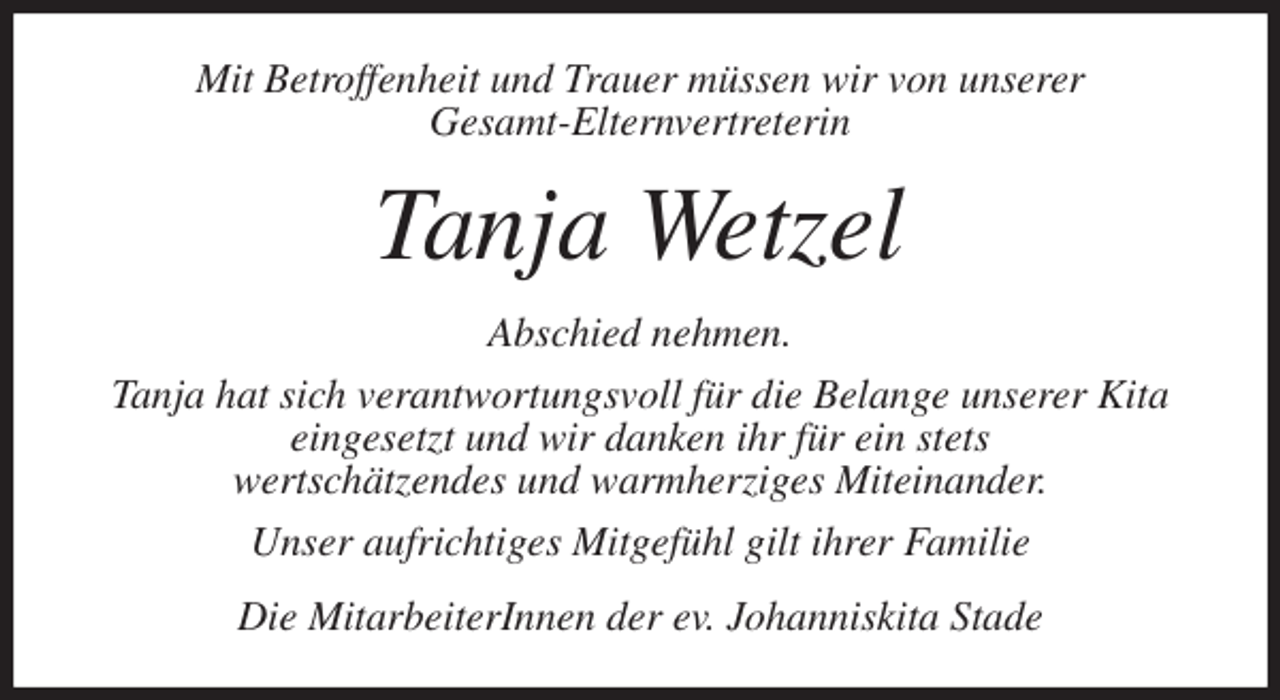<p>Mit Betroffenheit und Trauer müssen wir von unserer<br />Gesamt-Elternvertreterin<br />Tanja Wetzel<br />Abschied nehmen.<br />Tanja hat sich verantwortungsvoll für die Belange unserer Kita<br />eingesetzt und wir danken ihr für ein stets<br />wertschätzendes und warmherziges Miteinander.<br />Unser aufrichtiges Mitgefühl gilt ihrer Familie<br />Die MitarbeiterInnen der ev. Johanniskita Stade</p>