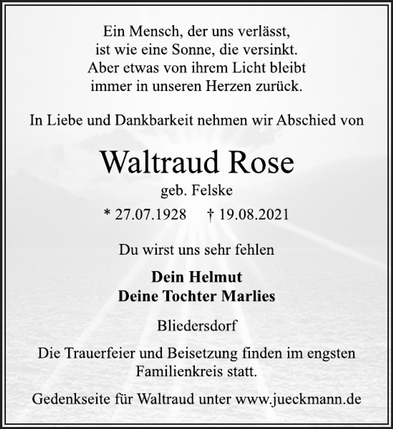 <p>Ein Mensch, der uns verlässt,<br />ist wie eine Sonne, die versinkt.<br />Aber etwas von ihrem Licht bleibt<br />immer in unseren Herzen zurück.<br />In Liebe und Dankbarkeit nehmen wir Abschied von<br />Waltraud Rose<br />geb. Felske<br />* 27.07.1928 † 19.08.2021<br />Du wirst uns sehr fehlen<br />Dein Helmut<br />Deine Tochter Marlies<br />Bliedersdorf<br />Die Trauerfeier und Beisetzung finden im engsten<br />Familienkreis statt.<br />Gedenkseite für Waltraud unter www.jueckmann.de</p>