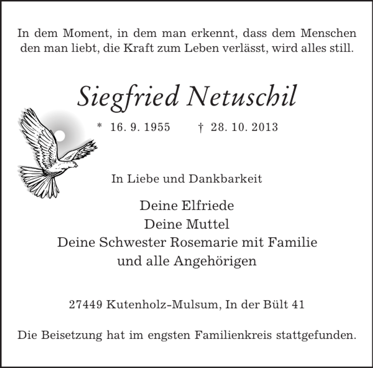 <p>In dem Moment, in dem man erkennt, dass dem Menschen<br />den man liebt, die Kraft zum Leben verlässt, wird alles still.</p><p>Siegfried Netuschil<br />* 16. 9. 1955</p><p>† 28. 10. 2013</p><p>In Liebe und Dankbarkeit</p><p>Deine Elfriede<br />Deine Muttel<br />Deine Schwester Rosemarie mit Familie<br />und alle Angehörigen<br />27449 Kutenholz-Mulsum, In der Bült 41<br />Die Beisetzung hat im engsten Familienkreis stattgefunden.</p>