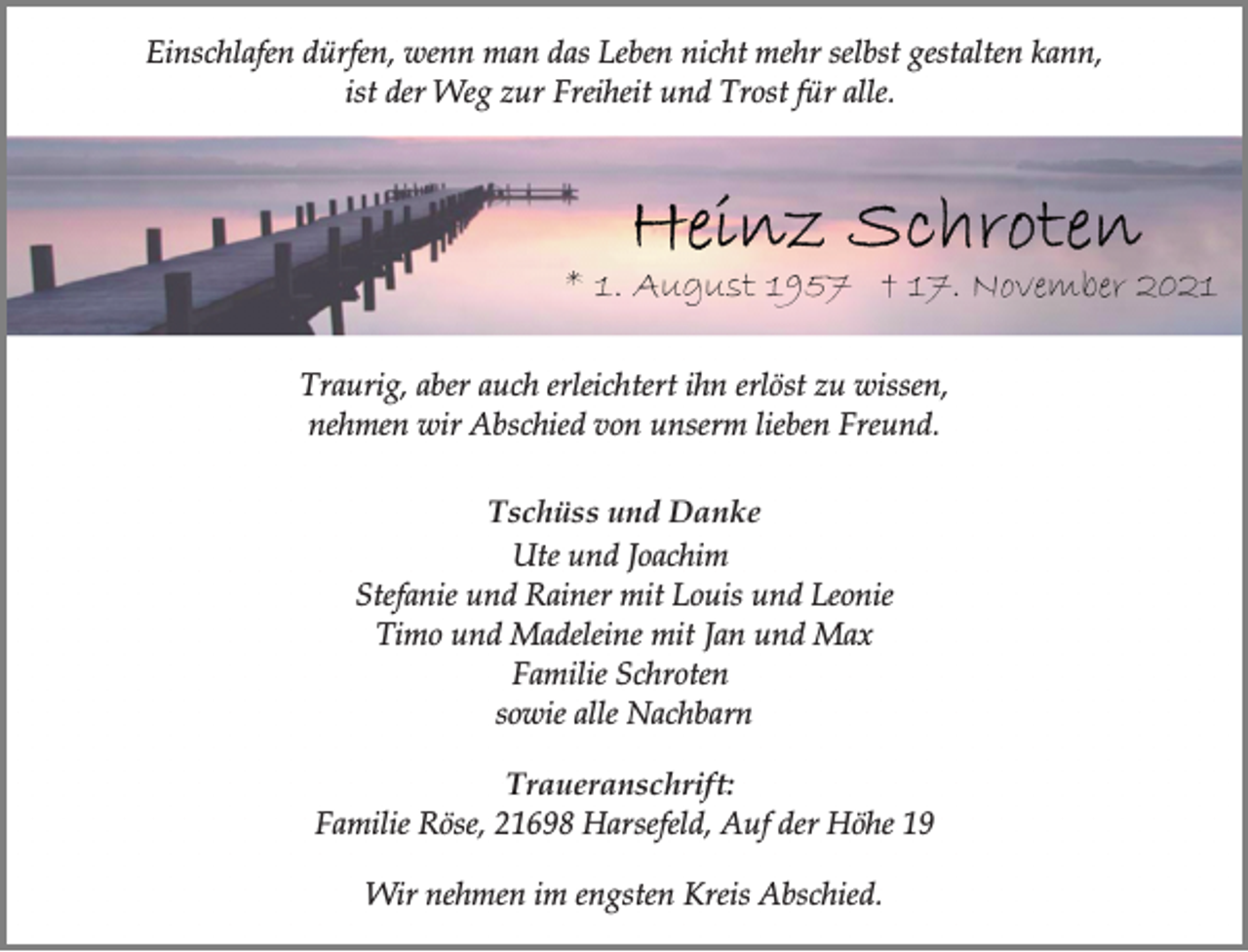 <p>Einschlafen dürfen, wenn man das Leben nicht mehr selbst gestalten kann,<br />ist der Weg zur Freiheit und Trost für alle.<br />Heinz Schroten<br />* 1. August 1957 † 17. November 2021<br />Traurig, aber auch erleichtert ihn erlöst zu wissen,<br />nehmen wir Abschied von unserm lieben Freund.<br />Tschüss und Danke<br />Ute und Joachim<br />Stefanie und Rainer mit Louis und Leonie<br />Timo und Madeleine mit Jan und Max<br />Familie Schroten<br />sowie alle Nachbarn<br />Traueranschrift:<br />Familie Röse, 21698 Harsefeld, Auf der Höhe 19<br />Wir nehmen im engsten Kreis Abschied.</p>