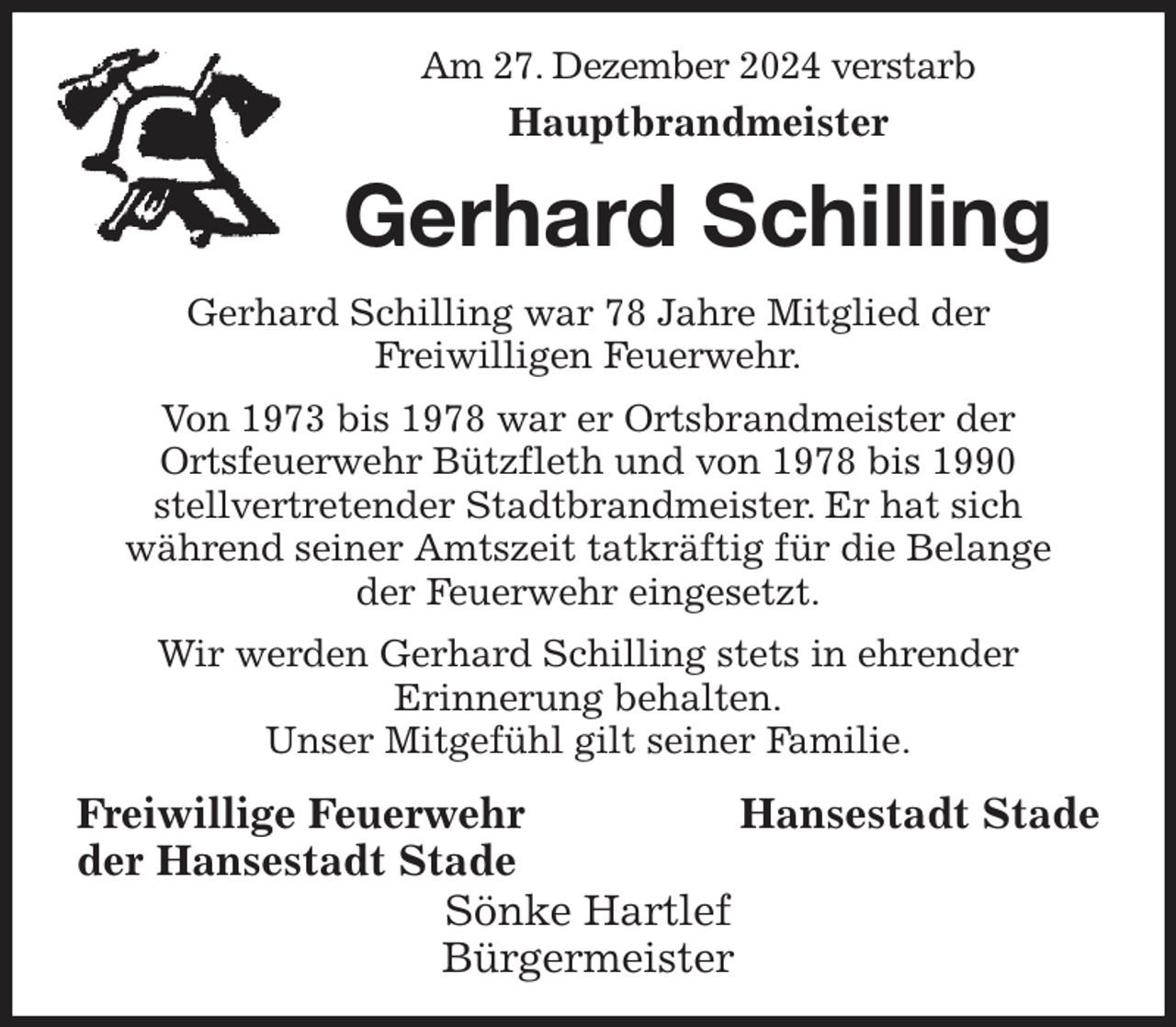 <p>Am 27. Dezember 2024 verstarb<br />Hauptbrandmeister<br />Gerhard Schilling<br />Gerhard Schilling war 78 Jahre Mitglied der<br />Freiwilligen Feuerwehr.<br />Von 1973 bis 1978 war er Ortsbrandmeister der<br />Ortsfeuerwehr Bützfleth und von 1978 bis 1990<br />stellvertretender Stadtbrandmeister. Er hat sich<br />während seiner Amtszeit tatkräftig für die Belange<br />der Feuerwehr eingesetzt.<br />Wir werden Gerhard Schilling stets in ehrender<br />Erinnerung behalten.<br />Unser Mitgefühl gilt seiner Familie.<br />Freiwillige Feuerwehr Hansestadt Stade<br />der Hansestadt Stade<br />Sönke Hartlef<br />Bürgermeister</p>