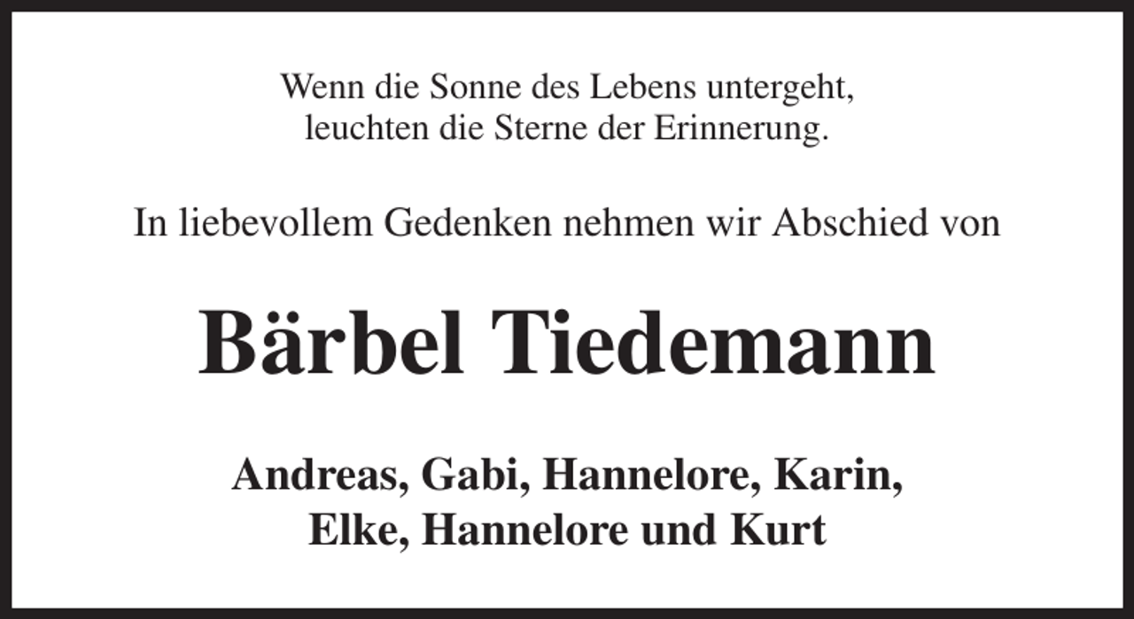 <p>Wenn die Sonne des Lebens untergeht,<br />leuchten die Sterne der Erinnerung.<br />In liebevollem Gedenken nehmen wir Abschied von<br />Bärbel Tiedemann<br />Andreas, Gabi, Hannelore, Karin,<br />Elke, Hannelore und Kurt</p>