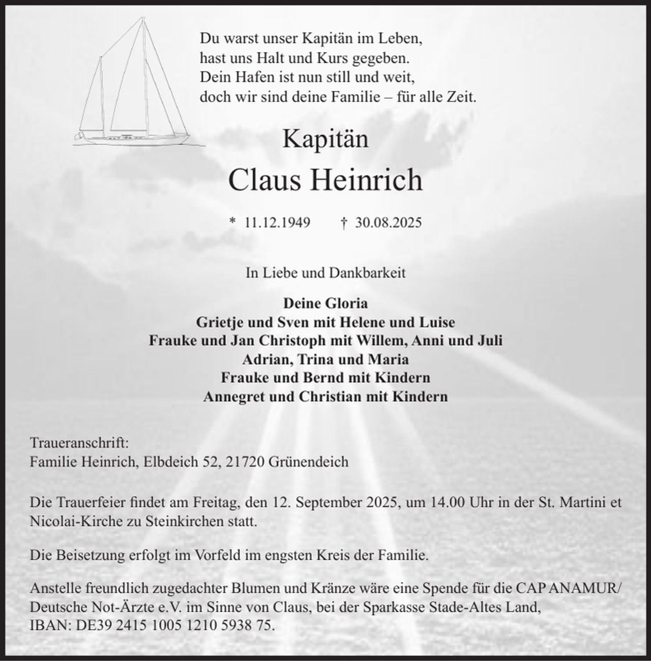 <p>Du warst unser Kapitän im Leben,<br />hast uns Halt und Kurs gegeben.<br />Dein Hafen ist nun still und weit,<br />doch wir sind deine Familie - für alle Zeit.<br />Kapitän<br />Claus Heinrich<br />* 11. 12. 1949 † 30. 08. 2025<br />In Liebe und Dankbarkeit<br />Deine Gloria<br />Grietje und Sven mit Helene und Luise<br />Frauke und Jan Christoph mit Willem, Anni und Juli<br />Adrian, Trina und Maria<br />Frauke und Bernd mit Kindern<br />Annegret und Christian mit Kindern<br />Traueranschrift:<br />Familie Heinrich, Elbdeich 52, 21720 Grünendeich<br />Die Trauerfeier findet am Freitag, den 12. September 2025, um 14.00 Uhr<br />in der St. Martini et Nicolai-Kirche zu Steinkirchen statt.<br />Die Beisetzung erfolgt im Vorfeld im engsten Kreis der Familie.<br />Anstelle freundlich zugedachter Blumen und Kränze wäre eine Spende für die<br />CAP ANAMUR/Deutsche Not-Ärzte e.V. im Sinne von Claus, bei der<br />Sparkasse Stade-Altes Land, IBAN: DE39 2415 1005 1210 5938 75.</p>