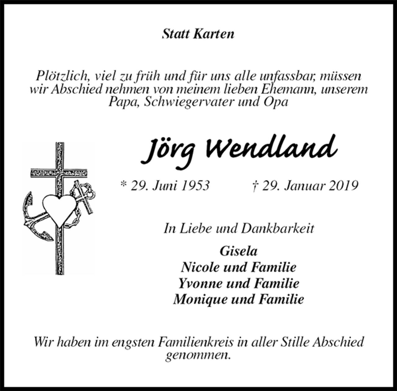 <p>Statt Karten<br />Plötzlich, viel zu früh und für uns alle unfassbar, müssen wir Abschied nehmen von meinem lieben Ehemann, unserem Papa, Schwiegervater und Opa<br />Jörg Wendland<br />* 29. Juni 1953 † 29. Januar 2019<br />In Liebe und Dankbarkeit<br />Gisela<br />Nicole und Familie<br />Yvonne und Familie<br />Monique und Familie<br />Wir haben im engsten Familienkreis in aller Stille Abschied genommen.</p>