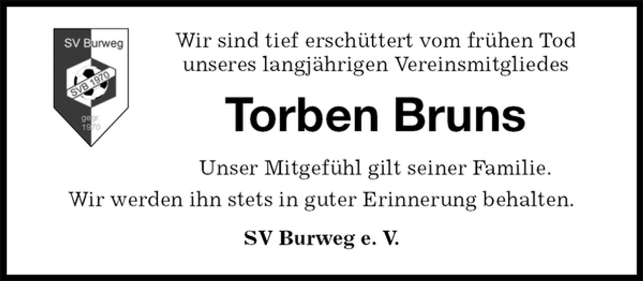 <p>Wir sind tief erschüttert vom frühen Tod<br />unseres langjährigen Vereinsmitgliedes<br />Torben Bruns<br />Unser Mitgefühl gilt seiner Familie.<br />Wir werden ihn stets in guter Erinnerung behalten.<br />SV Burweg e. V.</p>