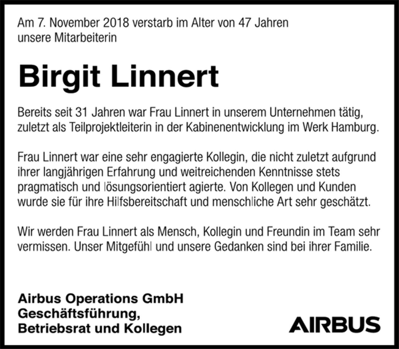 <p>Am 7. November 2018 verstarb im Alter von 47 Jahren<br />unsere Mitarbeiterin<br />Birgit Linnert<br />Bereits seit 31 Jahren war Frau Linnert in unserem Unternehmen tätig, zuletzt als Teilprojektleiterin in der Kabinenentwicklung im Werk Hamburg.<br />Frau Linnert war eine sehr engagierte Kollegin, die nicht zuletzt aufgrund ihrer langjährigen Erfahrung und weitreichenden Kenntnisse stets pragmatisch und lösungsorientiert agierte. Von Kollegen und Kunden wurde sie für ihre Hilfsbereitschaft und menschliche Art sehr geschätzt.<br />Wir werden Frau Linnert als Mensch, Kollegin und Freundin im Team sehr vermissen. Unser Mitgefühl und unsere Gedanken sind bei ihrer Familie.<br />Airbus Operations GmbH<br />Geschäftsführung,<br />Betriebsrat und Kollegen</p>