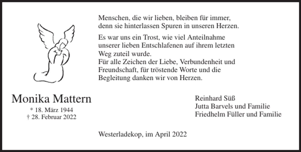 <p>Menschen, die wir lieben, bleiben für immer,<br />denn sie hinterlassen Spuren in unseren Herzen.<br />Es war uns ein Trost, wie viel Anteilnahme<br />unserer lieben Entschlafenen auf ihrem letzten<br />Weg zuteil wurde.<br />Für alle Zeichen der Liebe, Verbundenheit und<br />Freundschaft, für tröstende Worte und die<br />Begleitung danken wir von Herzen.<br />Reinhard Süß<br />Jutta Barvels und Familie<br />Friedhelm Füller und Familie<br />Westerladekop, im April 2022<br />Monika Mattern<br />* 18. März 1944<br />† 28. Februar 2022</p>