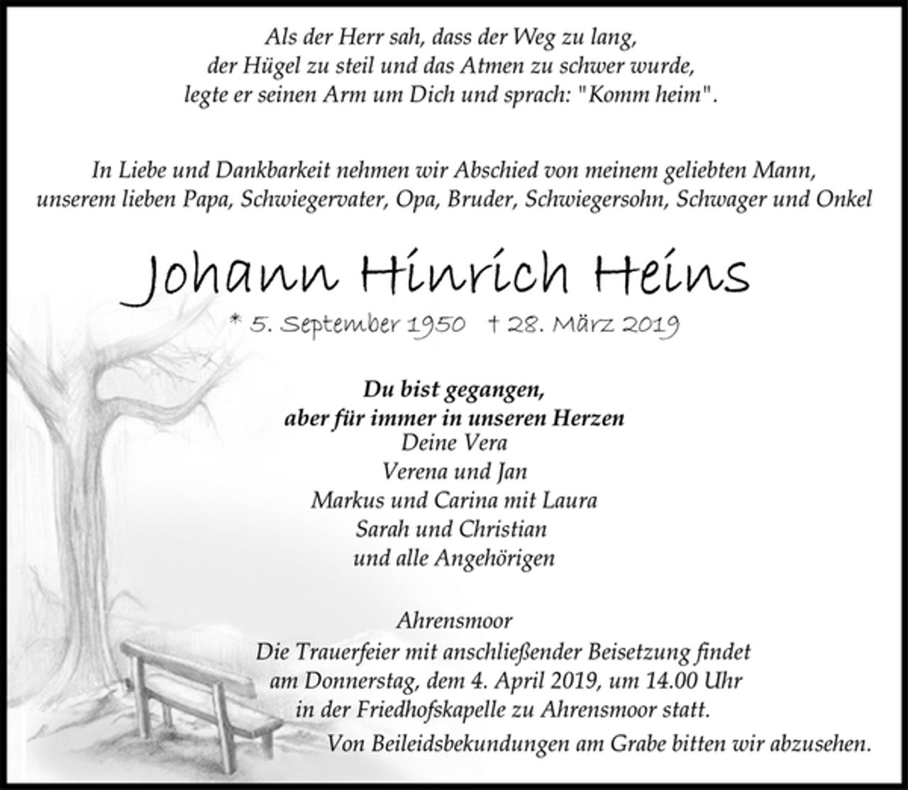 <p>Als der Herr sah, dass der Weg zu lang,<br />der Hügel zu steil und das Atmen zu schwer wurde,<br />legte er seinen Arm um Dich und sprach: "Komm heim".<br />In Liebe und Dankbarkeit nehmen wir Abschied von meinem geliebten Mann, unserem lieben Papa, Schwiegervater, Opa, Bruder, Schwiegersohn, Schwager und Onkel<br />Johann Hinrich Heins<br />Du bist gegangen,<br />aber für immer in unseren Herzen<br />* 5. September 1950 † 28. März 2019<br />Deine Vera<br />Verena und Jan<br />Markus und Carina mit Laura<br />Sarah und Christian<br />und alle Angehörigen<br />Ahrensmoor<br />Die Trauerfeier mit anschließender Beisetzung findet<br />am Donnerstag, dem 4. April 2019, um 14.00 Uhr<br />in der Friedhofskapelle zu Ahrensmoor statt.<br />Von Beileidsbekundungen am Grabe bitten wir abzusehen.</p>