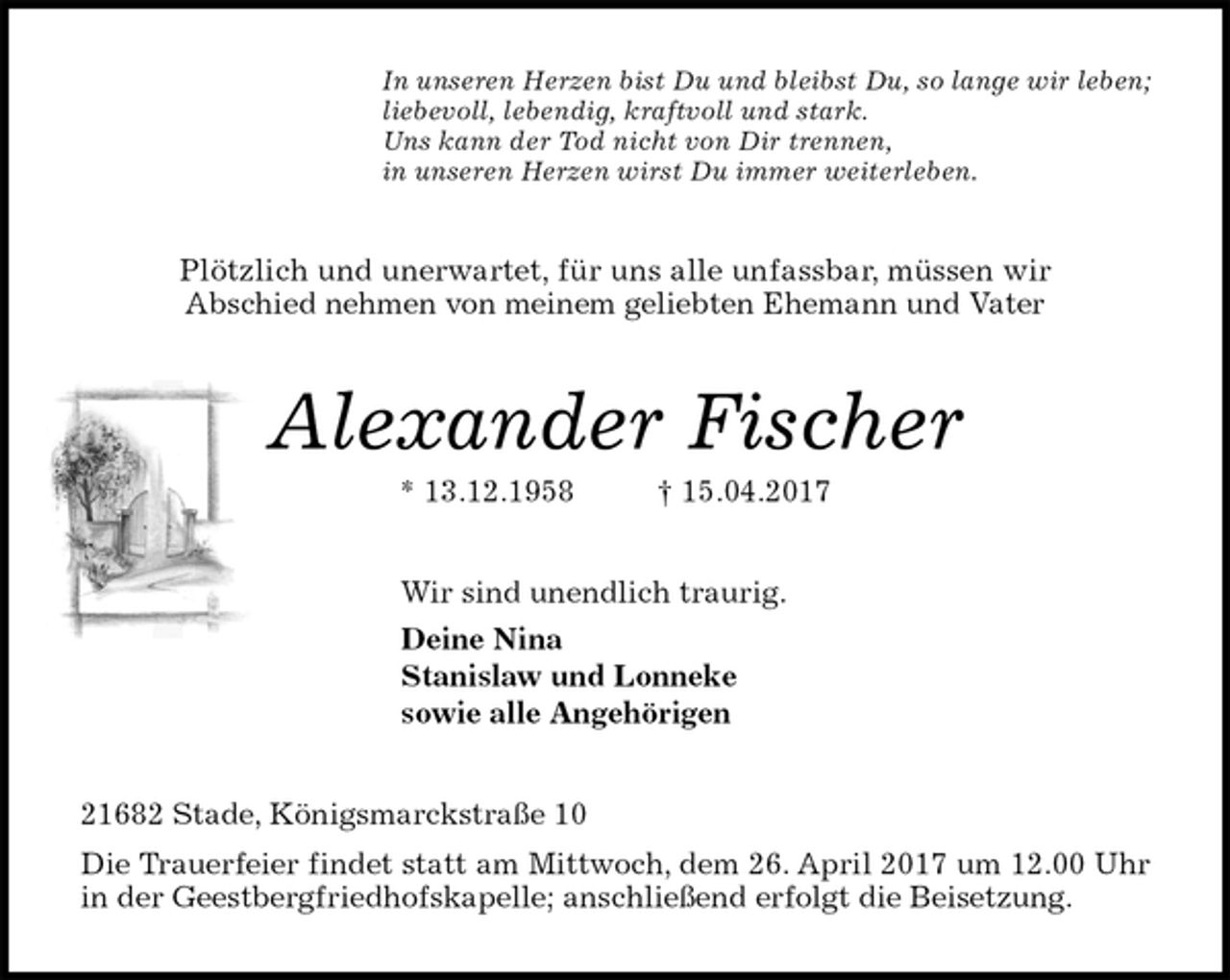 <p>In unseren Herzen bist Du und bleibst Du, so lange wir leben;<br />liebevoll, lebendig, kraftvoll und stark.<br />Uns kann der Tod nicht von Dir trennen,<br />in unseren Herzen wirst Du immer weiterleben.<br />Plötzlich und unerwartet, für uns alle unfassbar, müssen wir<br />Abschied nehmen von meinem geliebten Ehemann und Vater<br />Alexander Fischer<br />* 13.12.1958 † 15.04.2017<br />Wir sind unendlich traurig.<br />Deine Nina<br />Stanislaw und Lonneke<br />sowie alle Angehörigen<br />21682 Stade, Königsmarckstraße 10<br />Die Trauerfeier findet statt am Mittwoch, dem 26. April 2017 um 12.00 Uhr<br />in der Geestbergfriedhofskapelle; anschließend erfolgt die Beisetzung.</p>