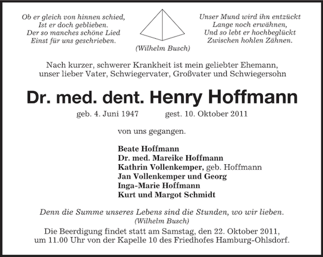 <p>Ob er gleich von hinnen schied,<br />Ist er doch geblieben.<br />Der so manches schöne Lied<br />Einst für uns geschrieben.<br />Unser Mund wird ihn entzückt<br />Lange noch erwähnen,<br />Und so lebt er hochbeglückt<br />Zwischen hohlen Zähnen.<br />(Wilhelm Busch)<br />Nach kurzer, schwerer Krankheit ist mein geliebter Ehemann,<br />unser lieber Vater, Schwiegervater, Großvater und Schwiegersohn<br />Dr. med. dent. Henry Hoffmann<br />geb. 4. Juni 1947 gest. 10. Oktober 2011<br />von uns gegangen.<br />Beate Hoffmann<br />Dr. med. Mareike Hoffmann<br />Kathrin Vollenkemper, geb. Hoffmann<br />Jan Vollenkemper und Georg<br />Inga-Marie Hoffmann<br />Kurt und Margot Schmidt<br />Denn die Summe unseres Lebens sind die Stunden, wo wir lieben.<br />(Wilhelm Busch)<br />Die Beerdigung findet statt am Samstag, den 22. Oktober 2011,<br />um 11.00 Uhr von der Kapelle 10 des Friedhofes Hamburg-Ohlsdorf.</p>
