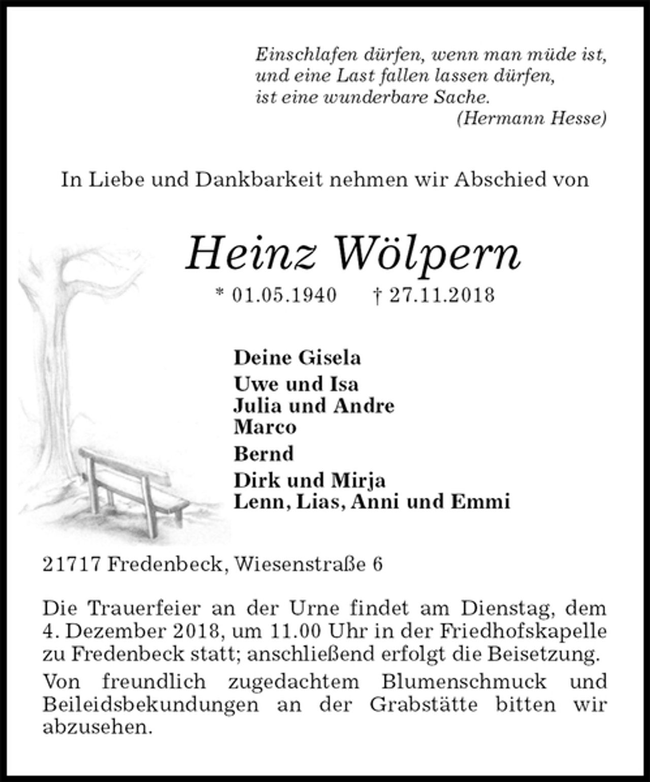 <p>Einschlafen dürfen, wenn man müde ist,<br />und eine Last fallen lassen dürfen,<br />ist eine wunderbare Sache.<br />(Hermann Hesse)<br />In Liebe und Dankbarkeit nehmen wir Abschied von<br />Heinz Wölpern<br />* 01.05.1940 † 27.11.2018<br />Deine Gisela<br />Uwe und Isa<br />Julia und Andre<br />Marco<br />Bernd<br />Dirk und Mirja<br />Lenn, Lias, Anni und Emmi<br />21717 Fredenbeck, Wiesenstraße 6</p><p>Die Trauerfeier an der Urne findet am Dienstag, dem<br />4. Dezember 2018, um 11.00 Uhr in der Friedhofskapelle zu Fredenbeck statt; anschließend erfolgt die Beisetzung.<br />Von freundlich zugedachtem Blumenschmuck und<br />Beileidsbekundungen an der Grabstätte bitten wir<br />abzusehen.</p>