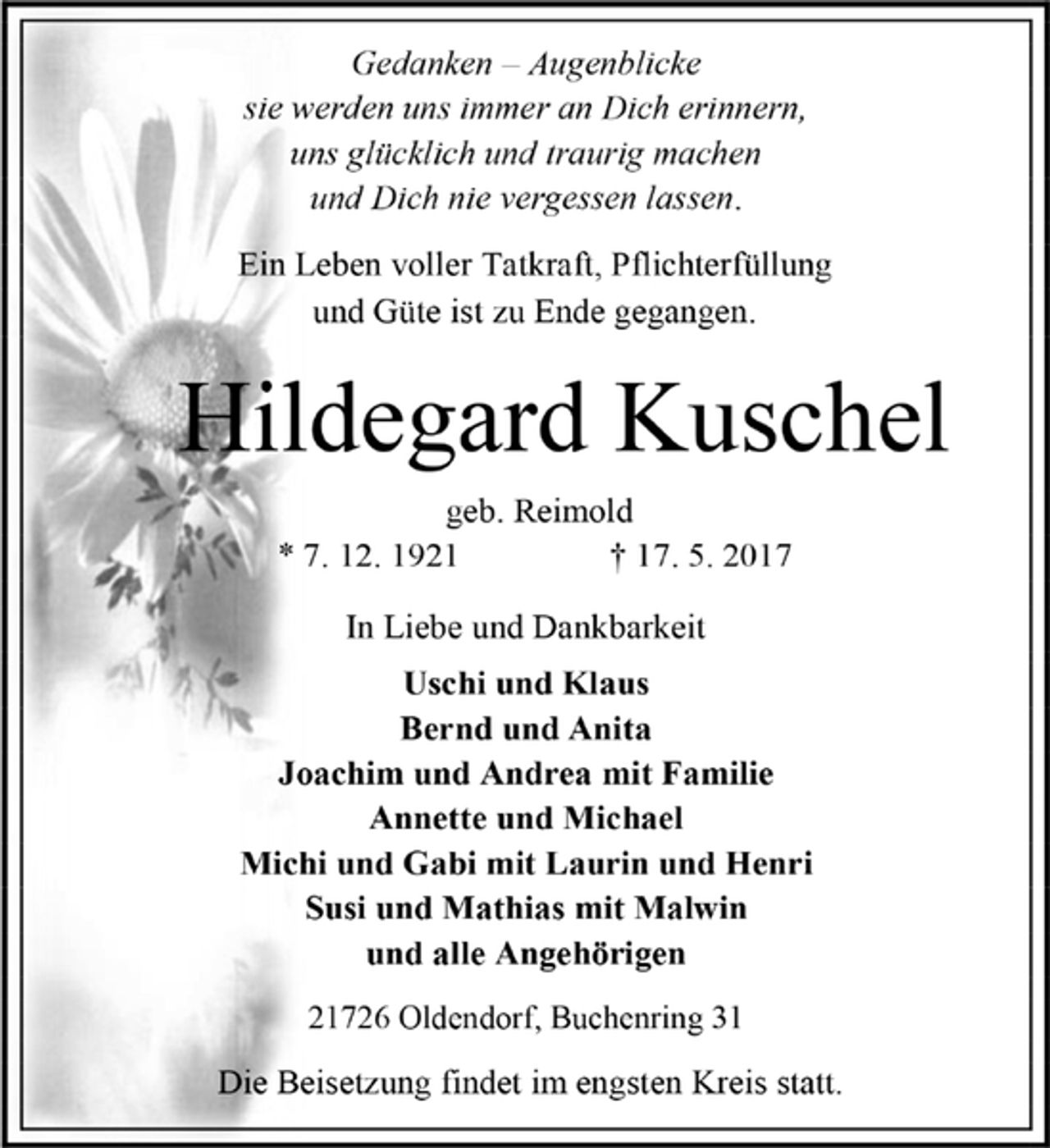 <p>Gedanken – Augenblicke<br />sie werden uns immer an Dich erinnern,<br />uns glücklich und traurig machen<br />und Dich nie vergessen lassen.<br />Ein Leben voller Tatkraft, Pflichterfüllung<br />und Güte ist zu Ende gegangen.<br />Hildegard Kuschel<br />geb. Reimold<br />* 7. 12. 1921 † 17. 5. 2017<br />In Liebe und Dankbarkeit<br />Uschi und Klaus<br />Bernd und Anita<br />Joachim und Andrea mit Familie<br />Annette und Michael<br />Michi und Gabi mit Laurin und Henri<br />Susi und Mathias mit Malwin<br />und alle Angehörigen<br />21726 Oldendorf, Buchenring 31<br />Die Beisetzung findet im engsten Kreis statt.</p>
