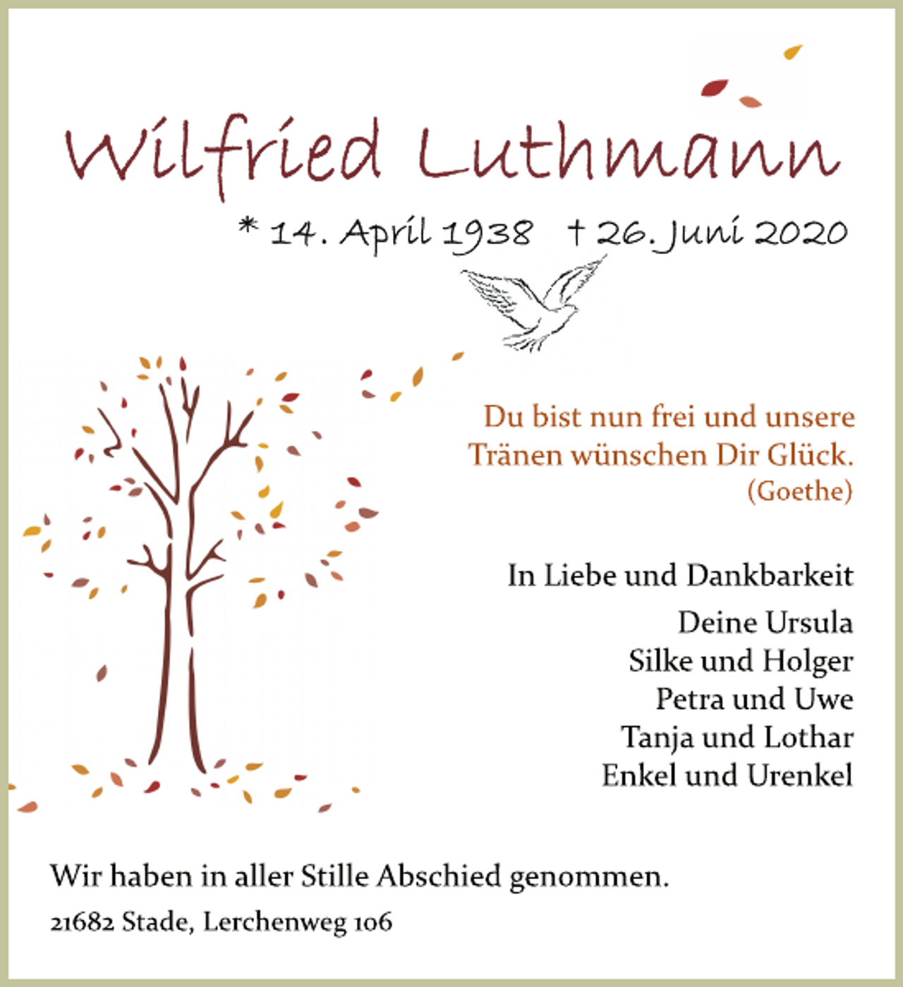 <p>Wilfried Luthmann<br />* 14. April 1938 + 26. Juni 2020<br />Du bist nun frei und unsere<br />Tränen wünschen Dir Glück.<br />(Goethe)<br />In Liebe und Dankbarkeit<br />Deine Ursula<br />Silke und Holger<br />Petra und Uwe<br />Tanja und Lothar<br />Enkel und Urenkel<br />Wir haben in aller Stille Abschied genommen.<br />21682 Stade, Lerchenweg 106</p>