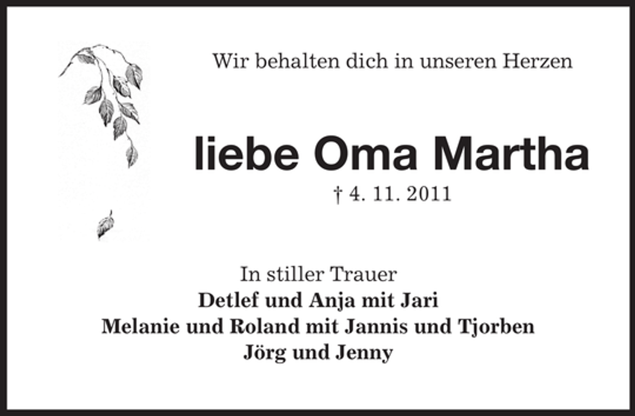 <p>Wir behalten dich in unseren Herzen</p><p>liebe Oma Martha<br />† 4. 11. 2011</p><p>In stiller Trauer<br />Detlef und Anja mit Jari<br />Melanie und Roland mit Jannis und Tjorben<br />Jörg und Jenny</p>