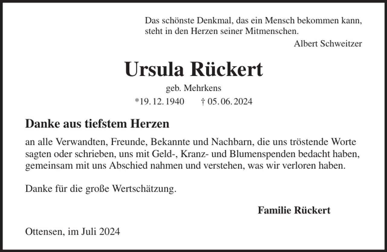 <p>Das schönste Denkmal, das ein Mensch bekommen kann,<br />steht in den Herzen seiner Mitmenschen.<br />Albert Schweitzer<br />Ursula Rückert<br />geb. Mehrkens<br />*19. 12. 1940 † 05. 06. 2024<br />Danke aus tiefstem Herzen<br />an alle Verwandten, Freunde, Bekannte und Nachbarn, die uns tröstende Worte sagten oder schrieben, uns mit Geld-, Kranz- und Blumenspenden bedacht haben, gemeinsam mit uns Abschied nahmen und verstehen, was wir verloren haben.</p><p>Danke für die große Wertschätzung.<br />Familie Rückert<br />Ottensen, im Juli 2024</p>