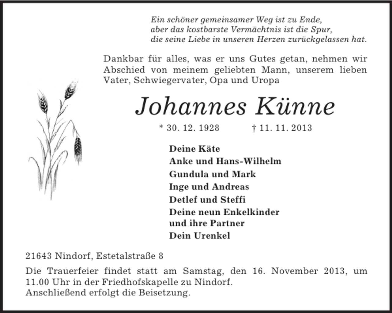 <p>Ein schöner gemeinsamer Weg ist zu Ende,<br />aber das kostbarste Vermächtnis ist die Spur,<br />die seine Liebe in unseren Herzen zurückgelassen hat.<br />Dankbar für alles, was er uns Gutes getan, nehmen wir Abschied von meinem geliebten Mann, unserem lieben Vater, Schwiegervater, Opa und Uropa<br />Johannes Künne<br />* 30. 12. 1928 † 11. 11. 2013<br />Deine Käte<br />Anke und Hans-Wilhelm<br />Gundula und Mark<br />Inge und Andreas<br />Detlef und Steffi<br />Deine neun Enkelkinder<br />und ihre Partner<br />Dein Urenkel<br />21643 Nindorf, Estetalstraße 8<br />Die Trauerfeier findet statt am Samstag, den 16. November 2013, um<br />11.00 Uhr in der Friedhofskapelle zu Nindorf.<br />Anschließend erfolgt die Beisetzung.</p>