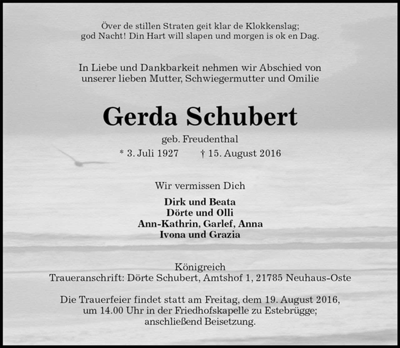 <p>Över de stillen Straten geit klar de Klokkenslag;<br />god Nacht! Din Hart will slapen und morgen is ok en Dag.<br />In Liebe und Dankbarkeit nehmen wir Abschied von<br />unserer lieben Mutter, Schwiegermutter und Omilie<br />Gerda Schubert<br />geb. Freudenthal<br />* 3. Juli 1927 † 15. August 2016<br />Wir vermissen Dich<br />Dirk und Beata<br />Dörte und Olli<br />Ann-Kathrin, Garlef, Anna<br />Ivona und Grazia<br />Königreich<br />Traueranschrift: Dörte Schubert, Amtshof 1, 21785 Neuhaus-Oste</p><p>Die Trauerfeier findet statt am Freitag, dem 19. August 2016,<br />um 14.00 Uhr in der Friedhofskapelle zu Estebrügge;<br />anschließend Beisetzung.</p>