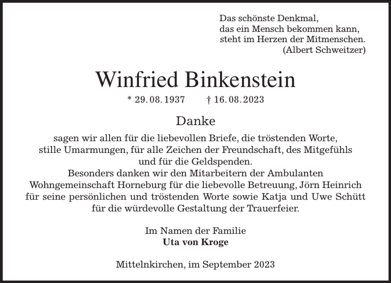 <p>Das schönste Denkmal,<br />das ein Mensch bekommen kann,<br />steht im Herzen der Mitmenschen.<br />(Albert Schweitzer)<br />Winfried Binkenstein<br />* 29. 08. 1937 † 16. 08. 2023<br />Danke<br />sagen wir allen für die liebevollen Briefe, die tröstenden Worte,<br />stille Umarmungen, für alle Zeichen der Freundschaft, des Mitgefühls<br />und für die Geldspenden.<br />Besonders danken wir den Mitarbeitern der Ambulanten<br />Wohngemeinschaft Horneburg für die liebevolle Betreuung, Jörn Heinrich<br />für seine persönlichen und tröstenden Worte sowie Katja und Uwe Schütt für die würdevolle Gestaltung der Trauerfeier.<br />Im Namen der Familie<br />Uta von Kroge<br />Mittelnkirchen, im September 2023</p>